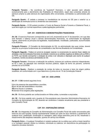 Parágrafo Terceiro - Na ocorrência de "superávit" financeiro, o valor apurado será utilizado
exclusivamente para o atendimento das finalidades do Observatório, sejam elas cumpridas através de
estrutura própria ou pela estrutura de organizações afins conveniadas, contratadas ou patrocinadas pelo
OS.

Parágrafo Quarto - É vedada a remessa ou transferência de recursos do OS para o exterior ou a
distribuição de eventuais lucros ou dividendos aos associados.

Parágrafo Quinto – O OS poderá constituir o Fundo de Reserva Social e Fomento a Cidadania Fiscal, o
qual será regido por normas especificas e pelas legislações pertinentes.


                       CAP. XIV - EXERCÍCIO E DEMONSTRAÇÕES FINANCEIRAS

Art. 56 - O exercício financeiro corresponde ao ano civil, encerrando-se em 31 de dezembro, em cuja data
será fechado o balanço anual e demais demonstrações financeiras, na conformidade da legislação
vigente, observando os princípios da legalidade, impessoalidade, moralidade, publicidade, economicidade
e da eficiência.

Parágrafo Primeiro - O Conselho de Administração do OS, na administração das suas contas, deverá
observar os princípios fundamentais de contabilidade e das Normas Brasileiras de Contabilidade.

Parágrafo Segundo - Publicar em jornal de circulação nacional, no encerramento do exercício fiscal, relatório de
atividades e das demonstrações financeiras da entidade, incluindo-se as certidões negativas de débitos junto ao INSS e
ao FGTS, que deverão acompanhar a prestação de contas e ser colocados à disposição para exame de qualquer
conselheiro, membro da estrutura administrativa do OS.

Parágrafo Terceiro - Promover a realização de auditoria, inclusive por auditores externos independentes,
se for o caso, da aplicação dos eventuais recursos públicos, objeto de termo de parceria, conforme
previsto na Lei 9.979/99.

Parágrafo Quarto - Realizar a prestação de contas de todos os recursos e bens de origem pública
recebidos, em conformidade com o que determina o § único do art. 70 da Constituição Federal.


                                             CAP. XV - DOS LIVROS

Art. 57 - O OS manterá seguintes livros:

I.livro de presença das assembléias e reuniões,
II.livro de ata das assembléias e reuniões,
III.livros fiscais e contábeis,
IV.demais livros exigidos pelas legislações.

Art. 58 - Os livros poderão ser confeccionados em folhas soltas, numeradas e arquivadas.

Art. 59 - Os livros estarão sob a guarda do Vice-presidente para Assuntos Administrativo-financeiros do
Conselho de Administração do OS, devendo ser conferidos e vistados anualmente pelo seu presidente e
pelo Conselho Fiscal.


                                      CAP. XVI - DISPOSIÇÕES GERAIS

Art. 60 - Os integrantes do Conselho de Administração e do Conselho Fiscal não serão remunerados pelo
exercício de suas funções, ficando expressamente vedado por parte de seus membros o recebimento de
qualquer lucro, gratificação, bonificação ou vantagens, pelos cargos exercidos junto ao OS, ressalvado o
ressarcimento das despesas realizadas, quando em serviço da entidade.

Parágrafo Único – A qualquer Conselheiro é vedado qualquer ato ou prática que venha a trazer benefício
e ou vantagem pessoal, diretos ou indiretos, individuais ou coletivos, em decorrência da participação no
respectivo processo decisório.


                                                                                                                   10
 