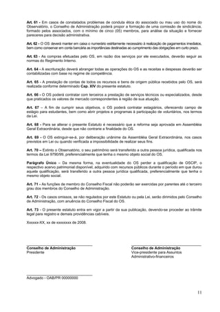 Art. 61 - Em casos de constatados problemas de conduta ética do associado ou mau uso do nome do
Observatório, o Conselho de Administração poderá propor a formação de uma comissão de sindicância,
formado pelos associados, com o mínimo de cinco (05) membros, para análise da situação e fornecer
pareceres para decisão administrativa.

Art. 62 - O OS deverá manter em caixa o numerário estritamente necessário à realização de pagamentos imediatos,
bem como conservar em conta bancária as importâncias destinadas ao cumprimento das obrigações em curto prazo.

Art. 63 - As compras efetuadas pelo OS, em razão dos serviços por ele executados, deverão seguir as
normas do Regimento Interno.

Art. 64 - A escrituração deverá abranger todas as operações do OS e as receitas e despesas deverão ser
contabilizadas com base no regime de competência.

Art. 65 - A prestação de contas de todos os recursos e bens de origem pública recebidos pelo OS, será
realizada conforme determinado Cap. XIV do presente estatuto.

Art. 66 - O OS poderá contratar com terceiros a prestação de serviços técnicos ou especializados, desde
que praticados os valores de mercado correspondentes à região de sua atuação.

Art. 67 – A fim de cumprir seus objetivos, o OS poderá contratar estagiários, oferecendo campo de
estágio para estudantes, bem como abrir projetos e programas à participação de voluntários, nos termos
da Lei.

Art. 68 - Para se alterar o presente Estatuto é necessário que a reforma seja aprovada em Assembléia
Geral Extraordinária, desde que não contrarie a finalidade do OS.

Art. 69 - O OS extinguir-se-á, por deliberação unânime da Assembléia Geral Extraordinária, nos casos
previstos em Lei ou quando verificada a impossibilidade de realizar seus fins.

Art. 70 – Extinto o Observatório, o seu patrimônio será transferido a outra pessoa jurídica, qualificada nos
termos da Lei 9790/99, preferencialmente que tenha o mesmo objeto social do OS.

Parágrafo Único – Da mesma forma, na eventualidade do OS perder a qualificação de OSCIP, o
respectivo acervo patrimonial disponível, adquirido com recursos públicos durante o período em que durou
aquela qualificação, será transferido a outra pessoa jurídica qualificada, preferencialmente que tenha o
mesmo objeto social.

Art. 71 - As funções de membro do Conselho Fiscal não poderão ser exercidas por parentes até o terceiro
grau dos membros do Conselho de Administração.

Art. 72 - Os casos omissos, se não regulados por este Estatuto ou pela Lei, serão dirimidos pelo Conselho
de Administração, com anuência do Conselho Fiscal do OS.

Art. 73 - O presente estatuto entra em vigor a partir da sua publicação, devendo-se proceder ao trâmite
legal para registro e demais providências cabíveis.

Xxxxxx-XX, xx de xxxxxxxx de 2008.




________________________________                                  __________________________________
Conselho de Administração                                         Conselho de Administração
Presidente                                                        Vice-presidente para Assuntos
                                                                  Administrativo-financeiros



________________________________
Advogado - OAB/PR 00000000


                                                                                                            11
 