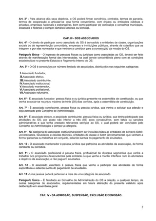 Art. 3° - Para alcance dos seus objetivos, o OS poderá firmar convênios, contratos, termos de parceria,
termos de cooperação e articular-se pela forma conveniente, com órgãos ou entidades públicas e
privadas, empresas nacionais e estrangeiras, bem como participar de comissões e conselhos municipais,
estaduais e federais e compor câmaras setoriais ou técnicas.


                                      CAP. III - DOS ASSOCIADOS
Art. 4º - O direito de participar como associado do OS é concedido a entidades de classe, organizações
sociais ou de representação comunitária, empresas e instituições públicas, através de cidadãos que as
integrem e por elas nomeados e que venham a contribuir para a consecução da missão do OS.

Parágrafo Único – O ingresso de pessoas físicas ou jurídicas como associadas ao OS, deverá ser feito
através de manifestação formal das interessadas, na qual conste concordância plena com as condições
estabelecidas no presente Estatuto e Regimento Interno do OS.

Art. 5º - O OS é constituído por número ilimitado de associados, distribuídos nas seguintes categorias:

I. Associado fundador,
II.Associado efetivo,
III.Associado contribuinte.
IV.Associado institucional,
V.Associado mantenedor,
VI.Associado profissional,
VII.Associado voluntário.

Art. 6º - É associado fundador, pessoa física e ou jurídica presente na assembléia de constituição, ou que
venha associar-se no prazo máximo de trinta (30) dias corridos, após a assembléia de constituição.

Art. 7º - É associado contribuinte, pessoa física ou pessoa jurídica, que venha a solicitar sua adesão e
seja aprovado pelo Conselho de Administração.

Art. 8º - É associado efetivo, o associado contribuinte, pessoa física ou jurídica, que tenha participado das
atividades do OS, por prazo não inferior a três (03) anos consecutivos, sem faltas ou sanções
administrativas e que tenha prestado relevantes serviços ao OS, o qual poderá ser convidado pelo
Conselho de Administração a compor a categoria.

Art. 9° - Na categoria de associado institucional podem ser incluídas todas as entidades do Terceiro Setor,
universidades, faculdades e escolas técnicas, entidades de classe e Setor Governamental, que venham a
formar parcerias ou trabalhos em conjunto, estando isentas do pagamento de anuidades.

Art. 10 - O associado mantenedor é pessoa jurídica que patrocina as atividades da associação, de forma
constante ou periódica.

Art. 11 - O associado profissional é pessoa física, profissional de diversos segmentos que venha a
trabalhar nos programas desenvolvidos pela entidade ou que venha a manter interface com as atividades
e objetivos da associação, e não paguem anuidades.

Art. 12 - O associado voluntário é pessoa física que venha a participar das atividades de forma
espontânea e estando isento do pagamento de anuidades.

Art. 13 - Uma pessoa poderá pertencer a mais de uma categoria de associado.

Parágrafo Único – É facultado ao Conselho de Administração do OS a criação, a qualquer tempo, de
outras categorias de associados, regulamentadas em futura alteração do presente estatuto após
deliberação em assembléia geral.


                  CAP. IV - DA ADMISSÃO, SUSPENSÃO, EXCLUSÃO E DEMISSÃO.



                                                                                                           2
 