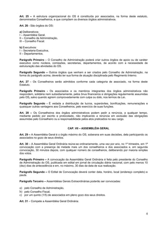 Art. 25 – A estrutura organizacional do OS é constituída por associados, na forma deste estatuto,
denominados Conselheiros, e que compõem os diversos órgãos administrativos.

Art. 26 - São órgãos do OS:

a) Deliberativos:
I – Assembléia Geral,
II – Conselho de Administração,
III – Conselho Fiscal.

b) Executivos:
I – Secretaria Executiva,
II – Departamentos.

Parágrafo Primeiro – O Conselho de Administração poderá criar outros órgãos de apoio ou de caráter
executivo como núcleos, comissões, secretarias, departamentos, de acordo com a necessidade de
estruturação das atividades do OS.

Parágrafo Segundo – Outros órgãos que venham a ser criados pelo Conselho de Administração, na
forma do parágrafo acima, deverão ter sua forma de atuação disciplinada pelo Regimento Interno.

Art. 27 – Os Conselheiros serão admitidos conforme cada categoria de associado, na forma deste
Estatuto.

Parágrafo Primeiro - Os associados e os membros integrantes dos órgãos administrativos não
respondem, solidária nem subsidiariamente, pelos ônus financeiros e obrigações regularmente assumidas
pelo OS, salvo quando agirem comprovadamente com culpa ou dolo, nos termos da Lei.

Parágrafo Segundo - É vedada a distribuição de lucros, superávites, bonificações, remunerações e
quaisquer outras vantagens aos Conselheiros, pelo exercício de suas funções.

Art. 28 – Os Conselheiros dos órgãos administrativos podem pedir a renúncia, a qualquer tempo,
mediante pedido por escrito e protocolado, não implicando a renúncia em exclusão das obrigações
assumidas pelo Conselheiro ou a responsabilidade pelos atos praticados no seu cargo.


                                      CAP. VII – ASSEMBLÉIA GERAL

Art. 29 – A Assembléia Geral é o órgão máximo do OS, soberana em suas decisões, dela participando os
associados no gozo de seus direitos.

Art. 30 – A Assembléia Geral Ordinária reúne-se ordinariamente, uma vez por ano, no 1º trimestre, em 1ª
convocação com a presença de metade mais um dos conselheiros e dos associados e, em segunda
convocação, 30 minutos depois, com qualquer número de conselheiros, deliberando por maioria simples
dos votos.

Parágrafo Primeiro – A convocação da Assembléia Geral Ordinária é feita pelo presidente do Conselho
de Administração do OS, publicada em edital em jornal de circulação diária nacional, com pelo menos 10
(dez) dias de antecedência e em, no máximo, 30 dias da data de sua realização.

Parágrafo Segundo – O Edital de Convocação deverá conter data, horário, local (endereço completo) e
pauta.

Parágrafo Terceiro – Assembléias Gerais Extraordinárias poderão ser convocadas:

a) pelo Conselho de Administração,
b) pelo Conselho Fiscal,
c) por um quinto (1/5) de associados em pleno gozo dos seus direitos.

Art. 31 – Compete a Assembléia Geral Ordinária:



                                                                                                     4
 