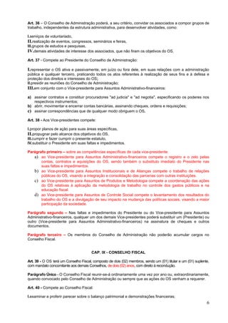 Art. 36 – O Conselho de Administração poderá, a seu critério, convidar os associados a compor grupos de
trabalho, independentes da estrutura administrativa, para desenvolver atividades, como:

I.serviços de voluntariado,
II.realização de eventos, congressos, seminários e feiras,
III.grupos de estudos e pesquisas,
IV.demais atividades de interesse dos associados, que não firam os objetivos do OS.
Art. 37 - Compete ao Presidente do Conselho de Administração:

I.representar o OS ativa e passivamente, em juízo ou fora dele, em suas relações com a administração
pública e qualquer terceiro, praticando todos os atos referentes à realização de seus fins e à defesa e
proteção dos direitos e interesses do OS;
II.presidir as reuniões do Conselho de Administração;
III.em conjunto com o Vice-presidente para Assuntos Administrativo-financeiros:
a) assinar contratos e constituir procuradores "ad judicia" e "ad negotia", especificando os poderes nos
   respectivos instrumentos;
b) abrir, movimentar e encerrar contas bancárias, assinando cheques, ordens e requisições;
c) assinar correspondências que de qualquer modo obriguem o OS.
Art. 38 - Aos Vice-presidentes compete:

I.propor planos de ação para suas áreas específicas,
II.propugnar pelo alcance dos objetivos do OS,
III.cumprir e fazer cumprir o presente estatuto,
IV.substituir o Presidente em suas faltas e impedimentos.

Parágrafo primeiro – sobre as competências específicas de cada vice-presidente:
   a) ao Vice-presidente para Assuntos Administrativo-financeiros compete o registro e o zelo pelas
       contas, contratos e aquisições do OS, sendo também o substituto imediato do Presidente nas
       suas faltas e impedimentos.
   b) ao Vice-presidente para Assuntos Institucionais e de Alianças compete o trabalho de relações
       públicas do OS, visando a integração e consolidação das parcerias com outras instituições.
   c) ao Vice-presidente para Assuntos de Produtos e Metodologia compete a coordenação das ações
       do OS relativas à aplicação da metodologia de trabalho no controle dos gastos públicos e na
       educação fiscal.
   d) ao Vice-presidente para Assuntos de Controle Social compete o levantamento dos resultados do
       trabalho do OS e a divulgação de seu impacto na mudança das políticas sociais, visando a maior
       participação da sociedade.

Parágrafo segundo – Nas faltas e impedimentos do Presidente ou do Vice-presidente para Assuntos
Administrativo-financeiros, qualquer um dos demais Vice-presidentes poderá substituir um (Presidente) ou
outro (Vice-presidente para Assuntos Administrativo-financeiros) na assinatura de cheques e outros
documentos.

Parágrafo terceiro – Os membros do Conselho de Administração não poderão acumular cargos no
Conselho Fiscal.


                                       CAP. IX - CONSELHO FISCAL

Art. 39 - O OS terá um Conselho Fiscal, composto de dois (02) membros, sendo um (01) titular e um (01) suplente,
com mandato concomitante aos demais Conselhos, de dois (02) anos, com direito à recondução.

Parágrafo Único - O Conselho Fiscal reunir-se-á ordinariamente uma vez por ano ou, extraordinariamente,
quando convocado pelo Conselho de Administração ou sempre que as ações do OS venham a requerer.

Art. 40 - Compete ao Conselho Fiscal:

I.examinar e proferir parecer sobre o balanço patrimonial e demonstrações financeiras;
                                                                                                              6
 