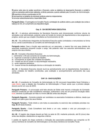 II.opinar sobre atos de caráter econômico e financeiro, sobre os relatórios de desempenho financeiro e contábil e
sobre as operações patrimoniais realizadas, emitindo pareceres, quando solicitado pelo Conselho de Administração.
III.examinar os livros e escrituração do OS;
IV.acompanhar os trabalhos de eventuais auditores externos independentes;
V.convocar extraordinariamente a Assembléia Geral.

Parágrafo Único - É prerrogativa do Conselho Fiscal a contratação de auditoria externa, para avaliação das contas e
balanço do OS, em cumprimento aos dispositivos legais.


                                   Cap. X - DA SECRETARIA EXECUTIVA

Art. 41 - A estrutura administrativa da Secretaria Executiva será dimensionada conforme volume de
atividades a ser administrado, podendo variar em função do número de departamentos e dos programas e
projetos, sendo que sua criação é facultativa ao funcionamento do OS.

Art. 42 – Os profissionais integrantes da Secretaria Executiva serão contratados e remunerados na forma
da Lei, sendo subordinados ao Conselho de Administração do OS.

Parágrafo único: Caso a função seja exercida por um associado, o mesmo fica com seus direitos de
associado suspensos enquanto ocupar o cargo, não podendo votar nos assuntos administrativos, sem
prejuízo dos seus direitos.

Art. 43 - Compete à Secretaria Executiva:
I – administrar o OS sob comando do Conselho de Administração,
II – organizar e executar os planos de trabalho,
III – acompanhar as ações das unidades de trabalho,
IV – manter em dia as contas e a documentação necessária,
V – emitir relatórios periódicos,
VI – buscar formas de atualização técnica e otimização do trabalho.

Art. 44 - A Secretaria Executiva deverá reunir-se periodicamente com os departamentos, licenciadas e
outras unidades de trabalho constituídas, para avaliação e acompanhamento permanente das suas
atividades.


                                           CAP. XI - DAS ELEIÇÕES

Art. 45 - O presidente do Conselho de Administração do OS convocará Assembléia Geral Ordinária a
cada biênio, para a eleição dos Conselhos de Administração e Fiscal, sendo que a primeira eleição
deverá ocorrer em xxxx de 20XX.

Parágrafo Primeiro - A convocação será feita através de Edital onde haverá a indicação de Comissão
Eleitoral constituída por três conselheiros indicados, publicando-o uma vez em jornal de circulação diária
local, devendo a publicação ser feita no mínimo 30 dias antes das eleições.

Parágrafo Segundo – Somente poderão ser candidatos os associados fundadores e efetivos, desde que
estejam em pleno gozo dos seus direitos.

Parágrafo Terceiro - Terão direito a voto todos os associados no exercício das condições previstas nos
Cap. III e V deste Estatuto.

Parágrafo Quarto - Cada Conselheiro terá direito a um voto, vedado o voto por procuração e a
acumulação de votos.

Art. 46 - O registro das chapas deverá ser feito na sede do OS, mediante protocolo, até 05 (cinco) dias
antes das eleições, obedecidos os seguintes critérios:

I. pedido de registro de chapa contendo a indicação dos associados-candidatos que comporão os 05
(cinco) membros do Conselho de Administração e os 02 (dois) membros do Conselho Fiscal;



                                                                                                                 7
 