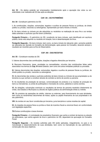 Art. 53 - Os eleitos poderão ser empossados imediatamente após a apuração dos votos ou em
solenidade a ser realizada até 30 dias após as eleições.


                                       CAP. XII – DO PATRIMÔNIO

Art. 54 - Constituem patrimônio do OS:

I. As contribuições, doações, subvenções, legados e auxílios de pessoas físicas ou jurídicas, de direito
público ou privado, nacionais ou estrangeiras, representado por bens móveis e imóveis.

II. Os bens móveis ou imóveis por ela adquiridos ou recebidos na realização de seus fins e as rendas
deles auferidas e usufrutos que lhe forem conferidos.

Parágrafo Primeiro – O patrimônio do OS, constituído de bens imóveis, será identificado em escritura
pública, tendo sido adquirido ou recebido em doação, livre e desembaraçado de ônus.

Parágrafo Segundo - Os bens imóveis, bem como, os bens móveis de relevante valor, somente poderão
ser alienados por decisão do Conselho de Administração, após parecer do Conselho, devendo sempre o
resultado ser revertido para os fins do Observatório.


                                        CAP. XIII – DAS RECEITAS

Art. 55 – Constituem receitas do OS:

I. Valores decorrentes das contribuições, doações e legados oferecidos por terceiros.

II. Recursos financeiros, taxas, anuidades ou mensalidades, oriundos das contribuições feitas pelos
associados nos termos do Cap. III deste Estatuto, bem como de outras entidades públicas ou provadas.

III. Valores decorrentes das doações, subvenções, legados e auxílios de pessoas físicas ou jurídicas, de
direito público ou privado, nacionais ou estrangeiras.

IV. As decorrentes das rendas e usufrutos auferidos de bens móveis ou imóveis de sua propriedade ou de
terceiros ou que venham a constituir através de contrato ou termo de acordo ou parceria.

V. As resultantes da prestação de serviços, comercialização de produtos e ou receitas de produção de
bens ou mercadorias, ou ainda de publicações e inscrições de cursos, palestras e outros eventos.

VI. As dotações, subvenções eventuais ou resultados de termos de parceria recebidos diretamente da
União, dos Estados e Municípios ou através de órgãos públicos de administração direta ou indireta.

VII. Os produtos de operações de crédito, internas ou externas, para financiamento de suas atividades,
bem como os rendimentos decorrentes de títulos, ações ou papéis financeiros de sua propriedade e de
seu patrimônio.

VIII. As rendas em seu favor constituídas por terceiros, juros bancários e outras receitas de capital.

IX. As doações de pessoa física ou jurídica a título de incentivo fiscal ou renúncia fiscal, em conformidade
com legislação específica.

XI.Outras contribuições e taxas diversas.
Parágrafo Primeiro – A contratação de empréstimo financeiro que venha a contrair de bancos ou através
de particulares, que venha agravar de ônus o patrimônio do OS, dependerá de aprovação do Conselho
Fiscal.

Parágrafo Segundo - As receitas auferidas pelo OS serão aplicadas, integralmente, no país e na
manutenção e desenvolvimento de suas atividades, bem como na manutenção do seu patrimônio e
consecução dos seus objetivos.


                                                                                                          9
 