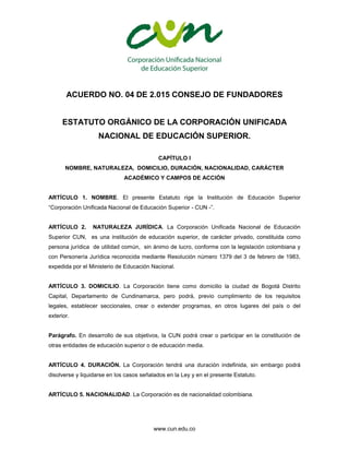 www.cun.edu.co
ACUERDO NO. 04 DE 2.015 CONSEJO DE FUNDADORES
ESTATUTO ORGÁNICO DE LA CORPORACIÓN UNIFICADA
NACIONAL DE EDUCACIÓN SUPERIOR.
CAPÍTULO l
NOMBRE, NATURALEZA, DOMICILIO, DURACIÓN, NACIONALIDAD, CARÁCTER
ACADÉMICO Y CAMPOS DE ACCIÓN
ARTÍCULO 1. NOMBRE. El presente Estatuto rige la Institución de Educación Superior
“Corporación Unificada Nacional de Educación Superior - CUN -”.
ARTÍCULO 2. NATURALEZA JURÍDICA. La Corporación Unificada Nacional de Educación
Superior CUN, es una institución de educación superior, de carácter privado, constituida como
persona jurídica de utilidad común, sin ánimo de lucro, conforme con la legislación colombiana y
con Personería Jurídica reconocida mediante Resolución número 1379 del 3 de febrero de 1983,
expedida por el Ministerio de Educación Nacional.
ARTÍCULO 3. DOMICILIO. La Corporación tiene como domicilio la ciudad de Bogotá Distrito
Capital, Departamento de Cundinamarca, pero podrá, previo cumplimiento de los requisitos
legales, establecer seccionales, crear o extender programas, en otros lugares del país o del
exterior.
Parágrafo. En desarrollo de sus objetivos, la CUN podrá crear o participar en la constitución de
otras entidades de educación superior o de educación media.
ARTÍCULO 4. DURACIÓN. La Corporación tendrá una duración indefinida, sin embargo podrá
disolverse y liquidarse en los casos señalados en la Ley y en el presente Estatuto.
ARTÍCULO 5. NACIONALIDAD. La Corporación es de nacionalidad colombiana.
 