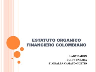 ESTATUTO ORGANICO
FINANCIERO COLOMBIANO
LADY BARON
LUIBY PARADA
FLORALBA CAMAYO GÜETIO
 