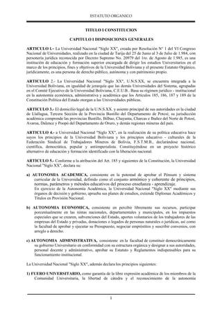 ESTATUTO ORGANICO
1
TITULO I CONSTITUCION
CAPITULO I DISPOSICIONES GENERALES
ARTICULO l.~ La Universidad Nacional "Siglo XX", creada por Resolución N° 1 del VI Congreso
Nacional de Universidades, realizado en la ciudad de Tarija del 25 de Junio al 3 de Julio de 1.984, con
personería jurídica reconocida por Decreto Supremo No. 20979 del 1ro. de Agosto de 1.985, es una
institución de educación y formación superior encargada de dirigir los estudios Universitarios en el
marco de los principios, fines y objetivos de la Universidad Boliviana y el presente Estatuto Orgánico,
jurídicamente, es una persona de derecho público, autónoma y con patrimonio propio.
ARTICULO 2.- La Universidad Nacional "Siglo XX", U.N.S.XX, se encuentra integrada a la
Universidad Boliviana, en igualdad de jerarquía que las demás Universidades del Sistema, agrupadas
en el Comité Ejecutivo de la Universidad Boliviana, C.E.U.B.. Basa su régimen jurídico - institucional
en la autonomía económica, administrativa y académica que los Artículos 185, 186, 187 y 189 de la
Constitución Política del Estado otorgan a las Universidades públicas.
ARTICULO 3.- El domicilio legal de la U.N.S.XX. y asiento principal de sus autoridades es la ciudad
de Llallagua, Tercera Sección de la Provincia Bustillo del Departamento de Potosí; su jurisdicción
académica comprende las provincias Bustillo, Bilbao, Chayanta, Charcas e Ibañez del Norte de Potosí,
Avaroa, Dalence y Poopó del Departamento de Oruro, y demás regiones mineras del país.
ARTICULO 4.- a Universidad Nacional "Siglo XX", en la realización de su política educativa hace
suyos los principios de la Universidad Boliviana y los principios educativo - culturales de la
Federación Sindical de Trabajadores Mineros de Bolivia, F.S.T.M.B., declarándose nacional,
científica, democrática, popular y antiimperialista. Constituyéndose en un proyecto histórico
alternativo de educación y formación identificado con la liberación nacional.
ARTICULO 5.- Conforme a la atribución del Art. 185 y siguientes de la Constitución, la Universidad
Nacional "Siglo XX", declara su:
a) AUTONOMIA ACADEMICA, consistente en la potestad de aprobar el Pénsum y sistema
curricular de la Universidad, definido como el conjunto armónico y coherente de principios,
normas, parámetros y métodos educativos del proceso enseñanza - aprendizaje.
En ejercicio de la Autonomía Académica, la Universidad Nacional "Siglo XX" mediante sus
órganos de decisión y gobierno, aprueba sus planes de estudios, extiende Diplomas Académicos y
Títulos en Provisión Nacional.
b) AUTONOMIA ECONOMICA, consistente en percibir libremente sus recursos, participar
porcentualmente en las rentas nacionales, departamentales y municipales, en los impuestos
especiales que se crearen, subvenciones del Estado, aportes voluntarios de los trabajadores de las
empresas del Estado y privadas, donaciones o legados de personas naturales o jurídicas, así como
la facultad de aprobar y ejecutar su Presupuesto, negociar empréstitos y suscribir convenios, con
arreglo a derecho.
c) AUTONOMIA ADMINISTRATIVA, consistente en la facultad de constituir democráticamente
su gobierno Universitario en conformidad con su estructura orgánica y designar a sus autoridades,
personal docente y administrativo, aprobar su Estatuto y Reglamentos indispensables para su
funcionamiento institucional.
La Universidad Nacional "Siglo XX", además declara los principios siguientes:
1) FUERO UNIVERSITARIO, como garantía de la libre expresión académica de los miembros de la
Comunidad Universitaria, la libertad de cátedra y el reconocimiento de la autonomía
 