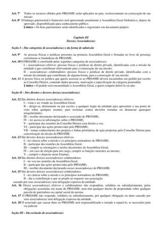 Art. 7º  Todos os recursos obtidos pelo PROAME serão aplicados no país, exclusivamente na consecução de sua
         missão.
Art. 8º O balanço patrimonial e financeiro será apresentado anualmente à Assembleia Geral Ordinária e, depois de
         aprovado, disponibilizado para conhecimento público.
         § único – Os bens patrimoniais serão identificados e registrados em documento próprio.


                                                  Capítulo III
                                             Dos(as) Associados(as)

Seção I – Das categorias de associados(as) e da forma de admissão

Art. 9º  As pessoas físicas e jurídicas presentes na primeira Assembleia Geral e firmadas no livro de presença
         constituem-se fundadoras do PROAME.
Art. 10 O PROAME é constituído pelas seguintes categorias de associados(as):
         I – associados(as) efetivos: pessoas físicas e jurídicas de direito privado, identificadas com a missão da
         entidade e que contribuam efetivamente para a consecução da sua missão;
         II – associados(as) colaboradores: pessoas físicas e jurídicas de direito privado, identificadas com a
         missão da entidade que contribuam, de alguma forma, para a consecução de sua missão.
Art. 11 A pessoa física ou jurídica que queira associar-se ao PROAME deverá encaminhar um pedido por escrito
         ao Conselho Diretor, contendo dados pessoais, motivação e especificação da categoria pretendida.
         § único – O pedido será encaminhado à Assembleia Geral, a quem compete deferi-lo ou não.

Seção II – Dos direitos e deveres dos(as) associados(as)

Art. 12 São direitos dos(as) associados(as) efetivos:
          I – votar e ser votado na Assembleia Geral;
          II – dirigir-se, diretamente ou por escrito, a qualquer órgão da entidade para apresentar o seu ponto de
          vista sobre qualquer assunto, para reclamar contra decisões tomadas ou denunciar quaisquer
          irregularidades;
          III – receber documento declarando-o associado do PROAME;
          IV – ter acesso às informações sobre o PROAME;
          V – participar das reuniões do Conselho Diretor com direito a voz;
          VI – participar das ações promovidas pelo PROAME;
          VII – tomar conhecimento dos projetos e linhas prioritárias de ação propostas pelo Conselho Diretor para
          concretização da missão do PROAME.
Art. 13 São deveres dos(as) associados(as) efetivos:
          I – ter clareza sobre a missão e os princípios norteadores do PROAME;
          II – participar das reuniões da Assembleia Geral;
          III – cumprir as orientações e tarefas decorrentes da Assembleia Geral;
          IV – em caso de eleição para um cargo, cumprir as funções inerentes ao mesmo;
          V – cumprir o disposto neste Estatuto.
Art. 14 São direitos dos(as) associados(as) colaboradores:
          I – ter voz nas reuniões da Assembleia Geral;
          II – participar das ações promovidas pelo PROAME;
          III – receber documento declarando-os(as) associados(as) do PROAME.
Art. 15 São deveres dos(as) associados(as) colaboradores:
         I – ter clareza sobre a missão e os princípios norteadores do PROAME;
         II – dar a contribuição a que se propôs ao requerer sua associação;
 causado por seus associados(as) sem delegação expressa da entidade.
Art. 16 Os(as) associados(as) efetivos e colaboradores não respondem, solidária ou subsidiariamente, pelas
         obrigações assumidas em nome do PROAME, nem têm qualquer direito de propriedade sobre qualquer
         parcela do patrimônio ou capital social da mesma.
Art. 17 O PROAME não responde, solidária ou subsidiariamente, por qualquer obrigação ou dano causado por
          seus associados(as) sem delegação expressa da entidade.
Art. 18 O associado que causar dano ao PROAME será responsabilizado e instado a repará-lo, se necessário pela
         via judicial.

Seção III – Da exclusão de associados(as)
 