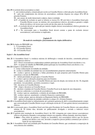 Art. 19 A exclusão do(a) associado(a) se dará:
         I – por renúncia própria, comunicada por escrito ao Conselho Diretor e efetivada pela Assembleia Geral;
         II – pelo não cumprimento dos deveres de associado(a), conforme disposto nos artigos 13 e 15 do
         presente Estatuto;
         III – por causar, de modo intencional e culposo, danos à entidade.
          § 1º – O pedido de exclusão ao qual se referem os incisos II e III será feito à Assembleia Geral pelo
                   Conselho Diretor ou por, no mínimo, três associados(as) efetivos, devendo-se garantir o amplo
                   direito de defesa e de recurso por escrito até dez dias antes da Assembleia;
          § 2º – A exclusão deverá ser aprovada por maioria simples dos(as) associados(as) efetivos presentes na
                   Assembleia Geral.
          § 3º – Na convocação para a Assembleia Geral deverá constar a pauta de exclusão dos(as)
                   associados(as), sem nominar os implicados.


                                                  Capítulo IV
                       Do modo de constituição e funcionamento dos órgãos deliberativos

Art. 20 Os órgãos do PROAME são:
         I – A Assembleia Geral;
         II – O Conselho Diretor;
         III – O Conselho Fiscal.

Seção I – Da Assembleia Geral

Art. 21 A Assembleia Geral é a instância máxima de deliberação e tomada de decisões, constituída pelos(as)
          associados(as) efetivos.
          § 1º – Os(as) associados(as) colaboradores poderão participar da Assembleia Geral com direito a voz.
          § 2º – A equipe de trabalho do PROAME poderá participar da Assembleia Geral com direito a voz.
Art. 22 Compete à Assembleia Geral:
         I – tomar conhecimento do trabalho da entidade;
         II – avaliar os trabalhos da entidade face aos encaminhamentos propostos anteriormente;
         III – avaliar e aprovar as diretrizes e linhas prioritárias de ação propostas pelo Conselho Diretor para
         concretizar a missão do PROAME;
         IV – definir prioridades de ação para o Conselho Diretor;
         V – avaliar e aprovar alterações propostas para este Estatuto;
         VI – compor, a cada dois anos, o Conselho Diretor por meio de eleição, nos termos do Art. 30, elegendo
         presidente, vice-presidente, secretário, tesoureiro e vogal;
         VII – dar posse ao Conselho Diretor;
         VIII – eleger e dar posse ao Conselho Fiscal;
         IX – destituir o mandato do Conselho Diretor, Conselho Fiscal ou de algum de seus integrantes;
         X – aprovar a admissão e a exclusão de associados(as);
         XI – avaliar e aprovar, anualmente, o relatório de atividades do PROAME;
         XII – avaliar e aprovar, anualmente, o relatório financeiro e patrimonial;
         XIII – avaliar, propor, aprovar alterações no Regimento Interno do PROAME;
         XIV – aprovar a dissolução da entidade conforme os artigos 45 e 46 deste Estatuto.
Art. 23 A Assembleia Geral reúne-se ordinariamente até a primeira quinzena de abril e extraordinariamente sempre
         que convocada pelo Conselho Diretor ou por solicitação escrita de 1/5 (um quinto) dos(as) associados(as)
         efetivos.
Art. 24 A convocação para a Assembleia Geral será feita pelo Presidente do Conselho Diretor com antecedência
         mínima de 30 (trinta) dias, devendo ser publicamente divulgada e enviada a todos(as) os(as)
         associados(as).
Art. 25 O quórum para instalação da Assembleia Geral é de 50% (cinquenta por cento) dos(as) associados(as)
          efetivos em primeira chamada e com qualquer número em segunda e última chamada, meia hora depois.
          § único – Para efeito de quórum e votação na Assembleia, o(a) associado(a) efetivo que for pessoa
                      jurídica terá direito a um voto, devendo a respectiva pessoa jurídica comunicar por escrito o
                      nome do seu representante.
Art. 26 A Assembleia Geral será instalada pelo Presidente do Conselho Diretor, que coordenará a composição da
          mesa diretora dos trabalhos.
 