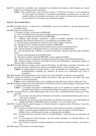 Art. 27 As decisões da Assembleia, salvo disposições em contrário neste Estatuto, serão tomadas por maioria
         simples de associados(as) efetivos presentes.
         § único – Para as deliberações a que se referem os incisos V e IX do art. 22 exige-se o voto concorde de
                    2/3 (dois terços) dos presentes à Assembleia especialmente convocada para esse fim, não
                    podendo deliberar, em primeira convocação, sem a maioria absoluta dos(as) associados(as),
                    ou com menos de 1/3 (um terço) nas convocações seguintes.

Seção II – Do Conselho Diretor

Art. 28 O Conselho Diretor é o órgão diretivo do PROAME e executivo das diretrizes e decisões aprovadas pela
         Assembleia Geral.
Art. 29 Compete ao Conselho Diretor:
          I – divulgar a missão e os princípios do PROAME;
          II – levar à Assembleia Geral as propostas de admissão dos(as) associados(as);
          III – contratar o(a) Diretor(a) Executivo(a) do PROAME;
          IV – deliberar sobre diretrizes, orçamentos e planos de trabalho elaborados pela equipe sob a
          coordenação do(a) Diretor(a) Executivo(a) e encaminhá-los à Assembleia Geral;
          V – aprovar despesas extraordinárias superiores a dez salários mínimos regionais;
          VI – dar parecer sobre o relatório anual das atividades do PROAME;
          VII – decidir sobre os casos omissos deste Estatuto ad referendum da Assembleia Geral;
          VIII – aprovar alterações no Regimento Interno ad referendum da Assembleia Geral;
          IX – criar mecanismos para viabilizar a execução das diretrizes e decisões aprovadas pela Assembleia
          Geral;
          X – cumprir as determinações da Assembleia Geral;
          XI – determinar a política salarial do PROAME, ouvida a equipe de trabalho;
          XII – avaliar e aprovar a composição do quadro de funcionários proposta pela Diretoria Executiva;
          XIII – designar, quando necessário, um Comitê Executivo para representá-lo e encaminhar assuntos no
          intervalo entre as reuniões ordinárias.
Art. 30 O Conselho Diretor é composto pelos cargos de Presidente, Vice-Presidente, Secretário, Tesoureiro e por
          um vogal, dos quais 4 (quatro) serão eleitos em Assembleia Geral e 1 (um) é membro nato.
         § único – É membro nato do Conselho Diretor 1 (um) representante da Comunidade Evangélica São
                      Leopoldo/IECLB, designado por instâncias da mesma com comunicação por escrito à
                      Assembleia.
Art. 31 O mandato do Conselho Diretor será de 2 (dois) anos, sendo permitido, no máximo uma recondução.
Art. 32 A eleição dos membros do Conselho Diretor será feita por cargo, por meio do voto direto, não sendo
          permitido o voto por procuração.
          § único – Serão considerados eleitos os(as) candidatos(as) que obtiverem a maioria simples dos votos.
Art. 33 Os membros eleitos para o Conselho Diretor e Conselho Fiscal não receberão qualquer remuneração, direta
          ou indireta, pelo exercício do cargo.
          § único – A atividade remunerada no PROAME por parte de um membro do Conselho Diretor e/ou
                       Conselho Fiscal implica o seu afastamento imediato da condição de conselheiro associado.
Art. 34 O Conselho Diretor se reúne ordinariamente uma vez por mês e extraordinariamente sempre que se fizer
          necessário.
         § 1º – A convocação será feita pelo(a) Presidente do Conselho e extraordinariamente por pelo menos 3
                   (três) de seus membros.
         § 2º – Participarão das reuniões do Conselho Diretor o(a) Diretor(a) Executivo(a) e um representante da
                   equipe de trabalho do PROAME, ambos com direito a voz e sem direito a voto.
Art. 35 O Conselho Diretor poderá designar um Comitê Executivo composto pelo(a) Presidente e mais dois
          membros do Conselho.
         § 1º – Compete ao Comitê Executivo tomar decisões no nível executivo referentes ao andamento dos
                 projetos e ao funcionamento administrativo-financeiro, além de propor ao Conselho Diretor
                 medidas relativas às linhas gerais de ação e ao planejamento da entidade.
         § 2º – O Comitê Executivo prestará contas ao Conselho Diretor e tomará decisões ad referendum do
                 mesmo.
         § 3º – A convocação do Comitê Executivo será feita pelo(a) Presidente do Conselho Diretor e das
                 decisões será lavrada ata.
         § 4º – O(a) Diretor(a) Executivo(a) poderá participar das reuniões do Comitê Executivo, sem direito a
                 voto.
Art. 36 Compete ao Presidente do Conselho Diretor:
 
