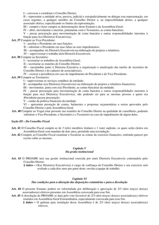 I – convocar e coordenar o Conselho Diretor;
         II – representar a entidade ativa, passiva, judicial e extrajudicialmente ou delegar esta representação, em
         casos urgentes, a qualquer membro do Conselho Diretor e, na impossibilidade destes, a qualquer
         associado efetivo, especificando os limites da representação;
         III – cumprir e fazer cumprir as determinações deste Estatuto e da Assembleia Geral;
         IV – abrir, movimentar e encerrar, juntamente com o Tesoureiro, as contas bancárias;
         V – passar procuração para movimentação de conta bancária e outras responsabilidades inerentes à
         função para o(a) Diretor(a) Executivo(a).
Art. 37 Compete ao Vice-Presidente:
          I – auxiliar o Presidente em suas funções;
          II – substituir o Presidente em suas faltas ou seus impedimentos;
          III – acompanhar o/a Diretor/a Executivo/a na elaboração de projetos e relatórios;
          IV – supervisionar o trabalho do/a Diretor/a Executivo/a.
Art. 38 Compete ao Secretário:
          I – secretariar os trabalhos da Assembleia Geral;
          II – secretariar as reuniões do Conselho Diretor;
          III – encaminhar junto à Diretoria Executiva a organização e atualização das tarefas de secretaria do
          Conselho Diretor e do cadastro de associados(as);
          IV – exercer a presidência em caso de impedimento do Presidente e do Vice-Presidente.
Art. 39 Compete ao Tesoureiro:
         I – supervisionar os serviços contábeis da entidade;
         II – acompanhar o(a) Diretor(a) Executivo(a) na elaboração de projetos e relatórios financeiros;
         III – movimentar, junto com o(a) Presidente, as contas bancárias da entidade;
         IV – passar procuração para movimentação de conta bancária e outras responsabilidades inerentes à
         função para o(a) Diretor(a) Executivo(a), não podendo ser para as mesmas pessoas a quem o(a
         )Presidente passou procuração;
         V – cuidar da política financeira da entidade;
         VI – apresentar prestação de contas, balancetes e propostas orçamentárias a serem aprovados pelo
         Conselho Diretor e pela Assembleia Geral.
Art. 40 Compete ao Vogal estar presente nas reuniões do Conselho Diretor na qualidade de conselheiro, podendo
          substituir o Vice-Presidente, o Secretário e o Tesoureiro no caso de impedimento de algum deles.

Seção III – Do Conselho Fiscal

Art. 41 O Conselho Fiscal compõe-se de 3 (três) membros titulares e 1 (um) suplente, os quais serão eleitos em
         Assembleia Geral com mandato de dois anos, permitida uma recondução.
Art. 42 Compete ao Conselho Fiscal examinar e fiscalizar as contas do exercício financeiro, emitindo parecer por
         escrito sobre as mesmas.


                                                   Capítulo V
                                              Da gestão institucional

Art. 43 O PROAME terá sua gestão institucional exercida por um/a Diretor/a Executivo/a contratado/a pelo
         Conselho Diretor.
         § único – O(a) Diretor(a) Executivo(a) é cargo de confiança do Conselho Diretor e seu exercício será
                   avaliado a cada dois anos por parte deste, ouvida a equipe de trabalho.


                                                 Capítulo VI
                 Das condições para a alteração das disposições estatutárias e para a dissolução

Art. 44 O presente Estatuto poderá ser reformulado por deliberação e aprovação de 2/3 (dois terços) dos(as)
         associados(as) efetivos presentes em Assembleia convocada para esse fim.
Art. 45 A dissolução do PROAME se dará pelo voto favorável de 2/3 (dois terços) dos(as) associados(as) efetivos
         reunidos em Assembleia Geral Extraordinária, especialmente convocada para esse fim.
         § único – O quórum para instalação dessa Assembleia é de 2/3 (dois terços) dos(as) associados(as)
                      efetivos.
 