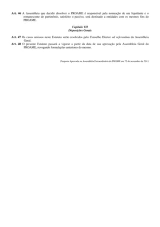 Art. 46 A Assembleia que decidir dissolver o PROAME é responsável pela nomeação de um liquidante e o
         remanescente do patrimônio, satisfeito o passivo, será destinado a entidades com os mesmos fins do
         PROAME.

                                                Capítulo VII
                                             Disposições Gerais

Art. 47 Os casos omissos neste Estatuto serão resolvidos pelo Conselho Diretor ad referendum da Assembleia
         Geral.
Art. 48 O presente Estatuto passará a vigorar a partir da data de sua aprovação pela Assembleia Geral do
         PROAME, revogando formulações anteriores do mesmo.



                                      Proposta Aprovada na Assembléia Extraordinária do PROME em 25 de novembro de 2011
 