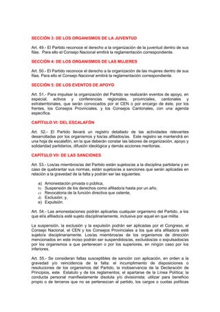 SECCIÓN 3: DE LOS ORGANISMOS DE LA JUVENTUD

Art. 49.- El Partido reconoce el derecho a la organización de la juventud dentro de sus
filas. Para ello el Consejo Nacional emitirá la reglamentación correspondiente.

SECCIÓN 4: DE LOS ORGANISMOS DE LAS MUJERES

Art. 50.- El Partido reconoce el derecho a la organización de las mujeres dentro de sus
filas. Para ello el Consejo Nacional emitirá la reglamentación correspondiente.

SECCIÓN 5: DE LOS EVENTOS DE APOYO

Art. 51.- Para impulsar la organización del Partido se realizarán eventos de apoyo, en
especial, activos y conferencias regionales, provinciales, cantonales y
extraterritoriales, que serán convocados por el CEN o por encargo de éste, por los
frentes, los Consejos Provinciales, y los Consejos Cantonales, con una agenda
específica.

CAPÍTULO VI: DEL ESCALAFÓN

Art. 52.- El Partido llevará un registro detallado de las actividades relevantes
desarrolladas por los organismos y los/as afiliados/as. Este registro se mantendrá en
una hoja de escalafón, en la que deberán constar las labores de organización, apoyo y
solidaridad partidarios, difusión ideológica y demás acciones meritorias.

CAPÍTULO VII: DE LAS SANCIONES

Art. 53.- Los/as miembros/as del Partido están sujetos/as a la disciplina partidaria y en
caso de quebrantar sus normas, están sujetos/as a sanciones que serán aplicadas en
relación a la gravedad de la falta y podrán ser las siguientes:

   a) Amonestación privada o pública,
   b) Suspensión de los derechos como afiliado/a hasta por un año,
   c) Revocatoria de la función directiva que ostente,
   d) Exclusión; y,
   e) Expulsión.

Art. 54.- Las amonestaciones podrán aplicarlas cualquier organismo del Partido, a los
que el/a afiliado/a esté sujeto disciplinariamente, inclusive por aquel en que milita.

La suspensión, la exclusión y la expulsión podrán ser aplicadas por el Congreso, el
Consejo Nacional, el CEN y los Consejos Provinciales a los que el/a afiliado/a esté
sujeto/a disciplinariamente. Los/as miembros/as de los organismos de dirección
mencionados en este inciso podrán ser suspendidos/as, excluidos/as o expulsados/as
por los organismos a que pertenecen o por los superiores, en ningún caso por los
inferiores.

Art. 55.- Se consideran faltas susceptibles de sanción con aplicación, en orden a la
gravedad y/o reincidencia de la falta: el incumplimiento de disposiciones o
resoluciones de los organismos del Partido, la inobservancia de la Declaración de
Principios, este Estatuto y de los reglamentos; el apartarse de la Línea Política; la
conducta personal manifiestamente disoluta y/o divisionista; utilizar para beneficio
propio o de terceros que no se pertenezcan al partido, los cargos o cuotas políticas
 