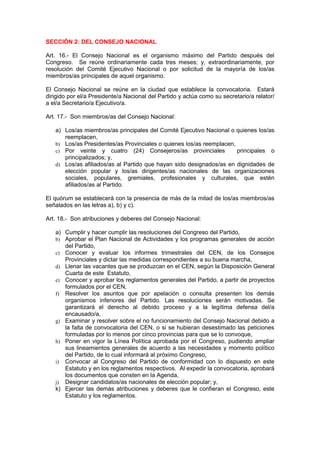 SECCIÓN 2: DEL CONSEJO NACIONAL

Art. 16.- El Consejo Nacional es el organismo máximo del Partido después del
Congreso. Se reúne ordinariamente cada tres meses; y, extraordinariamente, por
resolución del Comité Ejecutivo Nacional o por solicitud de la mayoría de los/as
miembros/as principales de aquel organismo.

El Consejo Nacional se reúne en la ciudad que establece la convocatoria. Estará
dirigido por el/a Presidente/a Nacional del Partido y actúa como su secretario/a relator/
a el/a Secretario/a Ejecutivo/a.

Art. 17.- Son miembros/as del Consejo Nacional:

   a) Los/as miembros/as principales del Comité Ejecutivo Nacional o quienes los/as
      reemplacen,
   b) Los/as Presidentes/as Provinciales o quienes los/as reemplacen,
   c) Por veinte y cuatro (24) Consejeros/as provinciales             principales o
      principalizados; y,
   d) Los/as afiliados/as al Partido que hayan sido designados/as en dignidades de
      elección popular y los/as dirigentes/as nacionales de las organizaciones
      sociales, populares, gremiales, profesionales y culturales, que estén
      afiliados/as al Partido.

El quórum se establecerá con la presencia de más de la mitad de los/as miembros/as
señalados en las letras a), b) y c).

Art. 18.- Son atribuciones y deberes del Consejo Nacional:

   a) Cumplir y hacer cumplir las resoluciones del Congreso del Partido,
   b) Aprobar el Plan Nacional de Actividades y los programas generales de acción
      del Partido,
   c) Conocer y evaluar los informes trimestrales del CEN, de los Consejos
      Provinciales y dictar las medidas correspondientes a su buena marcha,
   d) Llenar las vacantes que se produzcan en el CEN, según la Disposición General
      Cuarta de este Estatuto,
   e) Conocer y aprobar los reglamentos generales del Partido, a partir de proyectos
      formulados por el CEN,
   f) Resolver los asuntos que por apelación o consulta presenten los demás
      organismos inferiores del Partido. Las resoluciones serán motivadas. Se
      garantizará el derecho al debido proceso y a la legítima defensa del/a
      encausado/a,
   g) Examinar y resolver sobre el no funcionamiento del Consejo Nacional debido a
      la falta de convocatoria del CEN, o si se hubieran desestimado las peticiones
      formuladas por lo menos por cinco provincias para que se lo convoque,
   h) Poner en vigor la Línea Política aprobada por el Congreso, pudiendo ampliar
      sus lineamientos generales de acuerdo a las necesidades y momento político
      del Partido, de lo cual informará al próximo Congreso,
   i) Convocar al Congreso del Partido de conformidad con lo dispuesto en este
      Estatuto y en los reglamentos respectivos. Al expedir la convocatoria, aprobará
      los documentos que consten en la Agenda,
   j) Designar candidatos/as nacionales de elección popular; y,
   k) Ejercer las demás atribuciones y deberes que le confieran el Congreso, este
      Estatuto y los reglamentos.
 
