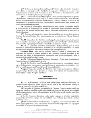 § 4º. Os livros de Atas das Convenções, dos Diretórios e das Comissões Executivas
serão abertos e rubricados pelo Presidente do respectivo Diretório e as Atas serão
obrigatoriamente assinadas pelo Secretário e pelo Presidente e, facultativamente, pelos
convencionais ou membros presentes que o desejarem.
        § 5º. As Comissões Executivas Municipais e Zonais que não cumprirem as exigências
e formalidades estabelecidas neste artigo e as demais regras estabelecidas neste Estatuto,
poderão ter as Convenções canceladas pela Comissão Executiva Estadual, ex-oficio ou por
representação de qualquer convencional, que deverá ser apresentada no prazo máximo de 5
(cinco) dias da data da Convenção.
        § 6º. No caso de representação, a Comissão Executiva Estadual examinará e decidirá
no prazo máximo de 15 (quinze) dias da data do recebimento da documentação relativa à
Convenção, e não havendo decisão nesse prazo, o interessado poderá recorrer ao respectivo
Diretório Estadual.
        § 7º. Somente após cumprido o exame da regularidade nos termos deste artigo, a
Comissão Executiva Estadual fará a comunicação, na forma da lei, ao Tribunal Regional
Eleitoral.
        Art. 37. Os membros dos Diretórios e os Delegados, e os respectivos suplentes, assim
como os membros dos demais órgãos partidários eleitos, serão considerados automaticamente
empossados tão logo sejam proclamados os resultados da respectiva eleição.
        Art. 38. As Comissões Executivas comunicarão à Justiça Eleitoral, para a devida
anotação, na forma do que dispuser a lei, a constituição de seus órgãos de direção e os nomes
dos respectivos integrantes, bem como as alterações que forem promovidas.
        Parágrafo Único. Será feita ao Tribunal Superior Eleitoral a comunicação dos
integrantes dos órgãos de âmbito nacional e aos Tribunais Regionais Eleitorais, a dos
integrantes dos órgãos de âmbito estadual, municipal e zonal, conforme dispuser a lei e as
instruções do Tribunal Superior Eleitoral.
        Art. 39. Os Diretórios Nacional, Estaduais, Municipais e Zonais serão presididos pelo
Presidente da respectiva Comissão Executiva.
        Art. 40. Os Diretórios e as Comissões Executivas reúnem-se com qualquer número
mas só deliberam com a presença da maioria absoluta de seus membros com direito a voto,
salvo se exigido quorum qualificado, de acordo com este Estatuto.
        Parágrafo Único. Nas reuniões dos Diretórios e das Comissões Executivas, caberá ao
respectivo órgão decidir sobre o processo de votação a ser adotado em suas deliberações,
inclusive para a eleição de órgãos partidários.

                                          CAPÍTULO III
                                      Das Comissões Executivas

        Art. 41. As Comissões Executivas serão eleitas pelos respectivos Diretórios em
reunião realizada na mesma data e logo após a proclamação dos resultados da votação na
Convenção, ou nos 5 (cinco) dias subseqüentes.
        § 1º. A reunião do Diretório para a eleição da Comissão Executiva será presidida por
um de seus membros, escolhido no início da reunião, ou, caso esta não ocorra, será presidida
pelo Presidente anterior, se tiver sido eleito para o novo Diretório, ou pelo membro mais idoso
presente à reunião.
        § 2º. As Comissões Executivas serão eleitas segundo o princípio majoritário,
considerando-se vitoriosa a chapa em sua totalidade ou o candidato que obtiver a maioria
relativa dos votos.
        § 3º. Os membros da Comissão Executiva e os suplentes, assim como os membros dos
demais órgãos partidários, serão considerados automaticamente empossados tão logo sejam
proclamados os resultados da respectiva eleição.

                                   PSDB – Comissão Executiva Nacional
                 L2 Sul, Qd. 607, Ed. Metrópolis, Mód. B, Cob. 02, CEP 70.200-670, Brasília-DF.   13
            Telefone: (61) 3424-0500; Fax: (61) 3424-0515; www.psdb.org.br; tucano@psdb.org.br
 