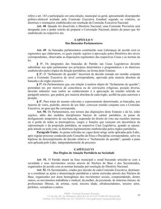 refere o art. 163 e participação em uma eleição, municipal ou geral, apresentando desempenho
político-eleitoral avaliado pela Comissão Executiva Estadual segundo os critérios, as
diretrizes e orientações estabelecidos em resolução da Comissão Executiva Nacional.
        Art. 48. Quando for dissolvido o Diretório Nacional, uma Comissão Provisória será
designada com o poder restrito de preparar a Convenção Nacional, dentro do prazo que for
estabelecido no respectivo ato.

                                          CAPÍTULO V
                                    Das Bancadas Parlamentares

        Art. 49. As bancadas parlamentares constituirão suas Lideranças de acordo com os
regimentos que elaborarem, os quais estarão sujeitos à aprovação pelos Diretórios dos níveis
correspondentes, observadas as disposições regimentais das respectivas Casas e as normas da
lei.
        § 1º. Os integrantes das bancadas do Partido nas Casas Legislativas deverão
subordinar sua ação parlamentar aos princípios doutrinários e programáticos e às diretrizes
estabelecidos pelos órgãos de direção partidários, na forma deste Estatuto.
        § 2º. O “fechamento de questão” decorrerá de decisão tomada em reunião conjunta
com a Comissão Executiva do nível correspondente, aprovada pela maioria absoluta da
bancada e do órgão executivo.
        § 3º. Os Parlamentares que, em relação à matéria objeto de “fechamento de questão”,
pretendam ter, por motivos de consciência ou de convicções religiosas, posição diversa,
deverão submeter suas razões ao conhecimento e à apreciação da reunião referida no
parágrafo anterior, que poderá, por maioria absoluta de cada órgão, acolhê-las para autorizar a
posição.
        § 4º. Para tratar de assunto relevante e expressamente determinado, as bancadas, por
maioria de votos, poderão, através de seu líder, convocar reunião conjunta com a Comissão
Executiva, no grau que lhe corresponda.
        Art. 50. Os Parlamentares, nos termos das disposições deste Estatuto e da lei, estão
sujeitos, além das medidas disciplinares básicas de caráter partidário, às penas de
desligamento temporário de sua bancada, suspensão do direito de voto nas reuniões internas
ou à perda de todas as prerrogativas, cargos e funções que exerçam em decorrência da
representação e da proporção partidária, na respectiva Casa Legislativa, quando se opuser,
pela atitude ou pelo voto, às diretrizes legitimamente estabelecidas pelos órgãos partidários.
        Parágrafo Único. As penas referidas no caput deste artigo serão aplicadas pelo Líder,
após regular processo conduzido pelo Conselho de Ética e Disciplina correspondente, salvo na
hipótese de descumprimento de decisão relativa a “fechamento de questão”, quando a pena
será aplicada pelo Líder, independentemente de processo.

                                      CAPÍTULO VI
                       Dos Órgãos de Atuação Partidária na Sociedade

        Art. 51. O Partido atuará na base municipal e zonal buscando articular-se com a
sociedade e seus movimentos sociais através de Núcleos de Base e dos Secretariados,
organizados de acordo com as normas baixadas por resolução do Diretório Nacional.
        Art. 52. Os Secretariados, criados por decisão de cada Comissão Executiva, destinam-
se a coordenar as ações e disseminação partidárias a serem exercidas através dos Núcleos de
Base, organizados por áreas homogêneas dos movimentos sociais, compreendendo, dentre
outros, os movimentos trabalhista e sindical, da mulher, da juventude, de minorias étnicas, de
profissionais liberais, de artistas, rural, terceira idade, afrodescendentes, terceiro setor,
prefeitos, vereadores e outros.

                                   PSDB – Comissão Executiva Nacional
                 L2 Sul, Qd. 607, Ed. Metrópolis, Mód. B, Cob. 02, CEP 70.200-670, Brasília-DF.   15
            Telefone: (61) 3424-0500; Fax: (61) 3424-0515; www.psdb.org.br; tucano@psdb.org.br
 
