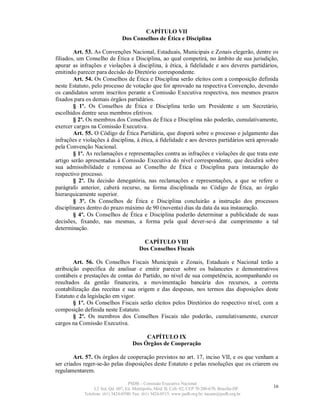 CAPÍTULO VII
                                Dos Conselhos de Ética e Disciplina

        Art. 53. As Convenções Nacional, Estaduais, Municipais e Zonais elegerão, dentre os
filiados, um Conselho de Ética e Disciplina, ao qual competirá, no âmbito de sua jurisdição,
apurar as infrações e violações à disciplina, à ética, à fidelidade e aos deveres partidários,
emitindo parecer para decisão do Diretório correspondente.
        Art. 54. Os Conselhos de Ética e Disciplina serão eleitos com a composição definida
neste Estatuto, pelo processo de votação que for aprovado na respectiva Convenção, devendo
os candidatos serem inscritos perante a Comissão Executiva respectiva, nos mesmos prazos
fixados para os demais órgãos partidários.
        § 1º. Os Conselhos de Ética e Disciplina terão um Presidente e um Secretário,
escolhidos dentre seus membros efetivos.
        § 2º. Os membros dos Conselhos de Ética e Disciplina não poderão, cumulativamente,
exercer cargos na Comissão Executiva.
        Art. 55. O Código de Ética Partidária, que disporá sobre o processo e julgamento das
infrações e violações à disciplina, à ética, à fidelidade e aos deveres partidários será aprovado
pela Convenção Nacional.
        § 1º. As reclamações e representações contra as infrações e violações de que trata este
artigo serão apresentadas à Comissão Executiva do nível correspondente, que decidirá sobre
sua admissibilidade e remessa ao Conselho de Ética e Disciplina para instauração do
respectivo processo.
        § 2º. Da decisão denegatória, nas reclamações e representações, a que se refere o
parágrafo anterior, caberá recurso, na forma disciplinada no Código de Ética, ao órgão
hierarquicamente superior.
        § 3º. Os Conselhos de Ética e Disciplina concluirão a instrução dos processos
disciplinares dentro do prazo máximo de 90 (noventa) dias da data da sua instauração.
        § 4º. Os Conselhos de Ética e Disciplina poderão determinar a publicidade de suas
decisões, fixando, nas mesmas, a forma pela qual dever-se-á dar cumprimento a tal
determinação.

                                          CAPÍTULO VIII
                                         Dos Conselhos Fiscais

        Art. 56. Os Conselhos Fiscais Municipais e Zonais, Estaduais e Nacional terão a
atribuição específica de analisar e emitir parecer sobre os balancetes e demonstrativos
contábeis e prestações de contas do Partido, no nível de sua competência, acompanhando os
resultados da gestão financeira, a movimentação bancária dos recursos, a correta
contabilização das receitas e sua origem e das despesas, nos termos das disposições deste
Estatuto e da legislação em vigor.
        § 1º. Os Conselhos Fiscais serão eleitos pelos Diretórios do respectivo nível, com a
composição definida neste Estatuto.
        § 2º. Os membros dos Conselhos Fiscais não poderão, cumulativamente, exercer
cargos na Comissão Executiva.

                                          CAPÍTULO IX
                                     Dos Órgãos de Cooperação

        Art. 57. Os órgãos de cooperação previstos no art. 17, inciso VII, e os que venham a
ser criados reger-se-ão pelas disposições deste Estatuto e pelas resoluções que os criarem ou
regulamentarem.

                                   PSDB – Comissão Executiva Nacional
                 L2 Sul, Qd. 607, Ed. Metrópolis, Mód. B, Cob. 02, CEP 70.200-670, Brasília-DF.   16
            Telefone: (61) 3424-0500; Fax: (61) 3424-0515; www.psdb.org.br; tucano@psdb.org.br
 