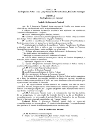 TÍTULO III
 Dos Órgãos do Partido e suas Competências nos Níveis Nacional, Estadual e Municipal

                                           CAPÍTULO I
                                    Dos Órgãos no nível Nacional

                                 Seção I - Da Convenção Nacional

        Art. 58. A Convenção Nacional, órgão supremo do Partido, tem, dentre outras
conferidas por este Estatuto ou em lei, as seguintes atribuições:
        I - eleger os membros do Diretório Nacional e seus suplentes e os membros do
Conselho Nacional de Ética e Disciplina;
        II - decidir sobre dissolução do Diretório Nacional;
        III - deliberar, respeitados os princípios programáticos do Partido, sobre as diretrizes
para alianças político-administrativas ou coligações partidárias;
        IV - escolher os candidatos do Partido aos cargos de Presidente e Vice-Presidente da
República, ou proclamá-los, quando houver eleição prévia para essa escolha;
        V - analisar e aprovar plataforma de candidato do Partido à Presidência da República e
as diretrizes para ação deste, se eleito, e para os representantes do Partido no Congresso
Nacional, bem como os planos e metas partidários a nível nacional;
        VI - deliberar sobre as propostas de reforma do Programa e do Estatuto do Partido;
        VII - decidir sobre o patrimônio do Partido;
        VIII - julgar os recursos das decisões do Diretório Nacional;
        IX - decidir sobre a dissolução ou extinção do Partido, sua fusão ou incorporação, e
neste caso, sobre o destino do patrimônio;
        X - aprovar o Código de Ética do Partido;
        XI - decidir sobre propostas elaboradas no Congresso Nacional do Partido e sobre os
assuntos políticos e partidários que lhes sejam submetidos.
        Art. 59. A Convenção Nacional será constituída:
        I - dos membros do Diretório Nacional;
        II - dos Delegados dos Estados e do Distrito Federal;
        III - dos representantes do Partido no Congresso Nacional.
        § 1º. O número de Delegados de cada Estado e do Distrito Federal será correspondente
até o dobro da respectiva representação partidária no Congresso Nacional, acrescido do
número de Delegados equivalente a 10% (dez por cento) do número de Diretórios Municipais
organizados em cada unidade da federação.
        § 2º. As Seções Estaduais deverão comunicar até 20 (vinte) dias antes da data da
Convenção Nacional, sob pena de não serem credenciados e dela não participarem, a relação
nominal, com endereço completo, dos Delegados e Suplentes eleitos para representar o Estado
ou o Distrito Federal na Convenção.
        Art. 60. A Convenção Nacional reunir-se-á, ordinariamente, para tratar das matérias
de sua competência, por convocação da Comissão Executiva ou de seu Presidente e,
extraordinariamente, por convocação do próprio Diretório Nacional ou de sua Comissão
Executiva Nacional, observado o que dispõe o art. 19, deste Estatuto.
        Parágrafo Único. A Convenção Nacional poderá ainda ser convocada
extraordinariamente por convocação de 1/3 (um terço) das Comissões Executivas Estaduais
para apreciação de matéria definida no requerimento de sua convocação.

                                  Seção II - Do Diretório Nacional

       Art. 61. Ao Diretório Nacional compete:
       I - eleger a sua Comissão Executiva, bem como o Conselho Fiscal Nacional;
                                   PSDB – Comissão Executiva Nacional
                 L2 Sul, Qd. 607, Ed. Metrópolis, Mód. B, Cob. 02, CEP 70.200-670, Brasília-DF.   17
            Telefone: (61) 3424-0500; Fax: (61) 3424-0515; www.psdb.org.br; tucano@psdb.org.br
 