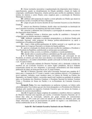 II - baixar resoluções necessárias à regulamentação das disposições deste Estatuto e,
especificamente, quanto ao disciplinamento da filiação partidária, criação de órgãos de
cooperação, contribuições financeiras, eleições prévias para escolha de candidatos, número
mínimo de eleitores a serem filiados como exigência para a constituição de Diretórios
Municipais ou Zonais;
        III - deliberar sobre propostas de sanções a serem aplicadas aos filiados que atuam no
nível federal, ouvido o Conselho de Ética e Disciplina;
        IV - julgar em grau de recurso decisões de sua Comissão Executiva ou dos Diretórios
Estaduais;
        V - intervir nos Diretórios Estaduais, decidir sobre sua dissolução ou destituição de
suas Comissões Executivas, nas hipóteses previstas neste Estatuto;
        VI - autorizar o adiamento das Convenções e a prorrogação de mandatos, nos termos
das disposições deste Estatuto;
        VII - estabelecer normas e diretrizes para escolha de candidatos e formação de
coligações para as eleições nacionais e estaduais;
        VIII - deliberar, respeitados os princípios programáticos e as diretrizes fixadas pela
Convenção Nacional, sobre propostas de alianças político-administrativas ou apoio a
candidaturas à Presidência da República;
        IX - traçar a linha político-parlamentar de âmbito nacional a ser seguida por seus
representantes no Congresso Nacional e os titulares de funções públicas;
        X - aprovar a realização de eleição prévia para escolha dos candidatos a Presidente e
Vice-Presidente da República, estabelecendo as normas para sua realização;
        XI - aprovar o hino, as cores, os símbolos, a bandeira e o escudo partidários;
        XII - decidir sobre os assuntos políticos e partidários que lhe sejam submetidos.
        § 1º. O Diretório Nacional reunir-se-á, ordinariamente, por convocação de seu
Presidente, no mínimo, por mais duas vezes durante o seu mandato, para tratar de matéria de
sua competência e, em caráter extraordinário, quando convocado na forma do que estabelece
o art. 19, deste Estatuto.
        § 2º. A convocação ordinária do Diretório Nacional, salvo a destinada à eleição dos
membros de sua Comissão Executiva ou outros órgãos partidários, dar-se-á mediante
comunicação formal aos seus integrantes; a convocação extraordinária será feita mediante
publicação de Edital, na forma prevista no art. 32, deste Estatuto.
        Art. 62. O Diretório Nacional, eleito pela Convenção Nacional para mandato de 2
(dois) anos, é composto de 177 (cento e setenta e sete) membros efetivos e 59 (cinqüenta e
nove) suplentes, incluídos, como membros natos, os Líderes do Partido na Câmara dos
Deputados e no Senado Federal, e acrescidos àquele total, também na qualidade de membros
natos, os Presidentes dos Diretórios Estaduais, o Presidente Nacional do Instituto Teotônio
Vilela, o Presidente de Honra do Partido e os ex-Presidentes da Comissão Executiva
Nacional.
        Parágrafo Único. Em seus impedimentos ou ausências eventuais, os Líderes serão
substituídos pelos Vice-Líderes que por eles forem designados e os Presidentes dos Diretórios
Estaduais pelo membro da respectiva Comissão Executiva que, nos termos do Estatuto, o
substituir no exercício da presidência.
        Art. 63. O registro de chapas completas de candidatos a membros efetivos e suplentes
do Diretório Nacional será requerido, por escrito, à Comissão Executiva Nacional, até 12
(doze) dias antes da Convenção, subscrito por grupo mínimo de convencionais
correspondente a 20% (vinte por cento) do número de membros do Diretório, para cada
chapa, observadas, quanto ao processamento do pedido de registro e seu deferimento, as
normas estabelecidas no art. 25, deste Estatuto.

             Seção III - Da Comissão Executiva Nacional e de seus Membros

                                   PSDB – Comissão Executiva Nacional
                 L2 Sul, Qd. 607, Ed. Metrópolis, Mód. B, Cob. 02, CEP 70.200-670, Brasília-DF.   18
            Telefone: (61) 3424-0500; Fax: (61) 3424-0515; www.psdb.org.br; tucano@psdb.org.br
 