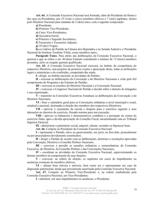 Art. 64. A Comissão Executiva Nacional será formada, além do Presidente de Honra e
dos seus ex-Presidentes, por 25 (vinte e cinco) membros efetivos e 7 (sete) suplentes, eleitos
pelo Diretório Nacional para mandato de 2 (dois) anos, com a seguinte composição:
        a) Presidente;
        b) Primeiro Vice-Presidente;
        c) Cinco Vice-Presidentes;
        d) Secretário-Geral;
        e) Primeiro e Segundo Secretários;
        f) Tesoureiro e Tesoureiro Adjunto;
        g) 10 (dez) Vogais;
        h) os Líderes do Partido na Câmara dos Deputados e no Senado Federal e o Presidente
Nacional do Instituto Teotônio Vilela, como membros natos.
        Parágrafo Único. Para efeito das deliberações da Comissão Executiva Nacional, o
quorum a que se refere o art. 40 deste Estatuto considerará o mínimo de 13 (treze) membros
presentes, salvo se exigido quorum qualificado.
        Art. 65. A Comissão Executiva Nacional exercerá, no âmbito da competência do
respectivo Diretório, sem prejuízo de posterior exame e apreciação deste, todas as atribuições
legais e estatutárias a ele conferidas, competindo-lhe ainda:
        I - dirigir, no âmbito nacional, as atividades do Partido;
        II - executar as deliberações da Convenção e do Diretório Nacionais e velar pelo fiel
cumprimento do Programa e do Estatuto do Partido;
        III - convocar as reuniões do Diretório Nacional e a Convenção Nacional;
        IV - convocar o Congresso Nacional do Partido e decidir sobre o número de delegados
e sua organização;
        V - transmitir às Comissões Executivas Estaduais as deliberações da Convenção e do
Diretório Nacionais;
        VI - fixar o calendário geral para as Convenções ordinárias a nível municipal e zonal,
estadual e nacional, destinadas à eleição dos membros dos respectivos Diretórios;
        VII - aprovar o orçamento da receita e despesa para o exercício seguinte e suas
alterações no decorrer do exercício, fixando normas para sua execução;
        VIII - aprovar os balancetes e demonstrativos contábeis e a prestação de contas do
exercício findo, após a devida apreciação do Conselho Fiscal, encaminhando esta ao Tribunal
Superior Eleitoral;
        IX - administrar o patrimônio social, adquirir, alienar, arrendar ou hipotecar bens.
        Art. 66. Compete ao Presidente da Comissão Executiva Nacional:
        I - representar o Partido, ativa ou passivamente, em juízo ou fora dele, pessoalmente
ou por procuradores devidamente constituídos;
        II - dirigir o Partido de acordo com as deliberações, diretrizes e resoluções aprovadas
pela Convenção, Diretório e Conselho Político Nacionais.
        III - convocar e presidir as reuniões ordinárias e extraordinárias da Comissão
Executiva, do Diretório, do Conselho Político e das Convenções Nacionais;
        IV - coordenar as atividades da Comissão Executiva Nacional, supervisionando os
demais membros no cumprimento de suas funções;
        V - convocar, na ordem da eleição, os suplentes em casos de impedimento ou
ausências eventuais de membros efetivos;
        VI – alienar bens móveis e imóveis, bem como ser o representante em caso de
disposição patrimonial, desde que previamente autorizado pela Comissão Executiva Nacional.
        Art. 67. Compete ao Primeiro Vice-Presidente e, na ordem estabelecida pela
Comissão Executiva Nacional, aos Vice-Presidentes:
        I - substituir, em seus impedimentos ou ausências, o Presidente;


                                   PSDB – Comissão Executiva Nacional
                 L2 Sul, Qd. 607, Ed. Metrópolis, Mód. B, Cob. 02, CEP 70.200-670, Brasília-DF.   19
            Telefone: (61) 3424-0500; Fax: (61) 3424-0515; www.psdb.org.br; tucano@psdb.org.br
 