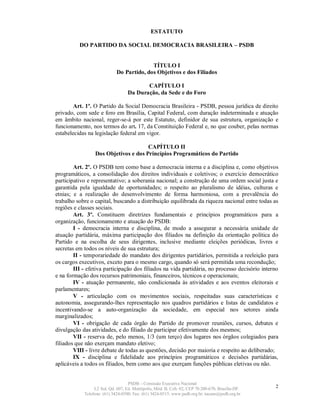 ESTATUTO

          DO PARTIDO DA SOCIAL DEMOCRACIA BRASILEIRA – PSDB


                                           TÍTULO I
                             Do Partido, dos Objetivos e dos Filiados

                                          CAPÍTULO I
                                   Da Duração, da Sede e do Foro

        Art. 1º. O Partido da Social Democracia Brasileira - PSDB, pessoa jurídica de direito
privado, com sede e foro em Brasília, Capital Federal, com duração indeterminada e atuação
em âmbito nacional, reger-se-á por este Estatuto, definidor de sua estrutura, organização e
funcionamento, nos termos do art. 17, da Constituição Federal e, no que couber, pelas normas
estabelecidas na legislação federal em vigor.

                                      CAPÍTULO II
                 Dos Objetivos e dos Princípios Programáticos do Partido

        Art. 2º. O PSDB tem como base a democracia interna e a disciplina e, como objetivos
programáticos, a consolidação dos direitos individuais e coletivos; o exercício democrático
participativo e representativo; a soberania nacional; a construção de uma ordem social justa e
garantida pela igualdade de oportunidades; o respeito ao pluralismo de idéias, culturas e
etnias; e a realização do desenvolvimento de forma harmoniosa, com a prevalência do
trabalho sobre o capital, buscando a distribuição equilibrada da riqueza nacional entre todas as
regiões e classes sociais.
        Art. 3º. Constituem diretrizes fundamentais e princípios programáticos para a
organização, funcionamento e atuação do PSDB:
        I - democracia interna e disciplina, de modo a assegurar a necessária unidade de
atuação partidária, máxima participação dos filiados na definição da orientação política do
Partido e na escolha de seus dirigentes, inclusive mediante eleições periódicas, livres e
secretas em todos os níveis de sua estrutura;
        II - temporariedade do mandato dos dirigentes partidários, permitida a reeleição para
os cargos executivos, exceto para o mesmo cargo, quando só será permitida uma recondução;
        III - efetiva participação dos filiados na vida partidária, no processo decisório interno
e na formação dos recursos patrimoniais, financeiros, técnicos e operacionais;
        IV - atuação permanente, não condicionada às atividades e aos eventos eleitorais e
parlamentares;
        V - articulação com os movimentos sociais, respeitadas suas características e
autonomia, assegurando-lhes representação nos quadros partidários e listas de candidatos e
incentivando-se a auto-organização da sociedade, em especial nos setores ainda
marginalizados;
        VI - obrigação de cada órgão do Partido de promover reuniões, cursos, debates e
divulgação das atividades, e do filiado de participar efetivamente dos mesmos;
        VII - reserva de, pelo menos, 1/3 (um terço) dos lugares nos órgãos colegiados para
filiados que não exerçam mandato eletivo;
        VIII - livre debate de todas as questões, decisão por maioria e respeito ao deliberado;
        IX - disciplina e fidelidade aos princípios programáticos e decisões partidárias,
aplicáveis a todos os filiados, bem como aos que exerçam funções públicas eletivas ou não.


                                   PSDB – Comissão Executiva Nacional
                 L2 Sul, Qd. 607, Ed. Metrópolis, Mód. B, Cob. 02, CEP 70.200-670, Brasília-DF.   2
            Telefone: (61) 3424-0500; Fax: (61) 3424-0515; www.psdb.org.br; tucano@psdb.org.br
 