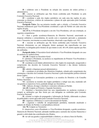 II - colaborar com o Presidente na solução dos assuntos de ordem política e
administrativa;
        III - exercer as atribuições que lhes forem conferidas pelo Presidente ou pela
Comissão Executiva Nacional.
        IV - coordenar a ação dos órgãos partidários em cada uma das regiões do país,
consoante as diretrizes, critérios de zoneamento e planos de ação aprovados pela Comissão
Executiva Nacional.
        Parágrafo Único. Em sua primeira reunião, após a eleição, a Comissão Executiva
Nacional estabelecerá qual Vice-Presidente coordenará a ação do Partido em cada uma das
regiões do país.
        Art. 67-A. O Presidente designará a um dos Vice-Presidentes, sob sua orientação, as
seguintes competências:
        I – fazer a gestão econômico-financeira do Diretório Nacional, autorizando as
despesas ordinárias e extraordinárias, de acordo com o orçamento aprovado e, juntamente
com o Tesoureiro, movimentar as contas bancárias, observado o que dispõe o art. 145;
        II – executar as atribuições que lhe forem conferidas pela Comissão Executiva
Nacional, diretamente ou, por delegação, dentre quaisquer das especificadas em suas
atribuições, ou delegadas pelos titulares de que tratam os arts. 68 e 69, dentre aquelas que lhes
são atribuídas.
        Parágrafo único. O Secretário-Geral substituirá o Vice-Presidente designado em caso
de ausência ou vacância deste.
        Art. 68. Compete ao Secretário-Geral:
        I - substituir o Presidente, na ausência ou impedimento do Primeiro Vice-Presidente e
dos quatro Vice-Presidentes;
        II - coordenar as atividades administrativas e dos órgãos de cooperação, assegurando o
cumprimento das decisões da Comissão Executiva Nacional e das demais instâncias
partidárias;
        III - admitir e dispensar pessoal administrativo;
        IV – coordenar as atividades dos Diretórios Estaduais, zelando pelo cumprimento das
orientações e decisões da Comissão Executiva Nacional e pelo desempenho político-eleitoral
desses órgãos;
        V - organizar as Convenções partidárias e as reuniões do Diretório e do Conselho
Político Nacionais;
        VI - secretariar as reuniões dos órgãos partidários e redigir suas atas, mantendo sob
sua guarda os respectivos livros, podendo delegar aos Secretários;
        VII - elaborar, divulgar e distribuir o noticiário referente ao Partido.
        Art. 69. Compete ao Primeiro e Segundo Secretários:
        I - Substituir o Secretário-Geral nos seus impedimentos ou ausências eventuais e
cumprir as atribuições que lhes forem por este delegadas ou conferidas pela Comissão
Executiva Nacional;
        II - orientar os órgãos de propaganda e informação do Partido, elaborando os planos
de publicidade a serem aprovados pela Comissão Executiva Nacional;
        III - organizar a biblioteca e o acervo documental do Partido;
        IV - organizar o trabalho de arregimentação partidária, mantendo atualizado o
cadastro de filiados do Partido e a jurisprudência eleitoral.
        Art. 70. Compete ao Tesoureiro:
        I – desenvolver, com o Presidente e o Vice-Presidente designado, a gestão econômico-
financeira do Diretório Nacional, adotando medidas para o aumento das receitas financeiras e
garantir a efetividade das contribuições dos filiados;
        II - ter sob sua guarda e responsabilidade o dinheiro, os valores e bens do Partido;
                                   PSDB – Comissão Executiva Nacional
                 L2 Sul, Qd. 607, Ed. Metrópolis, Mód. B, Cob. 02, CEP 70.200-670, Brasília-DF.   20
            Telefone: (61) 3424-0500; Fax: (61) 3424-0515; www.psdb.org.br; tucano@psdb.org.br
 
