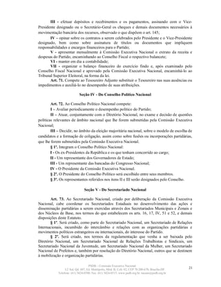 III - efetuar depósitos e recebimentos e os pagamentos, assinando com o Vice-
Presidente designado ou o Secretário-Geral os cheques e demais documentos necessários à
movimentação bancária dos recursos, observado o que dispõem o art. 145;
       IV – opinar sobre os contratos a serem celebrados pelo Presidente e o Vice-Presidente
designado, bem como sobre assinatura de títulos ou documentos que impliquem
responsabilidades e encargos financeiros para o Partido;
       V - apresentar mensalmente à Comissão Executiva Nacional o extrato da receita e
despesas do Partido, encaminhando ao Conselho Fiscal o respectivo balancete;
       VI - manter em dia a contabilidade;
       VII - organizar o balanço financeiro do exercício findo e, após examinado pelo
Conselho Fiscal Nacional e aprovado pela Comissão Executiva Nacional, encaminhá-lo ao
Tribunal Superior Eleitoral, na forma da lei.
       Art. 71. Compete ao Tesoureiro Adjunto substituir o Tesoureiro nas suas ausências ou
impedimentos e auxiliá-lo no desempenho de suas atribuições.

                            Seção IV - Do Conselho Político Nacional

        Art. 72. Ao Conselho Político Nacional compete:
        I – Avaliar periodicamente o desempenho político do Partido;
        II – Atuar, conjuntamente com o Diretório Nacional, no exame e decisão de questões
políticas relevantes de âmbito nacional que lhe forem submetidas pela Comissão Executiva
Nacional;
        III – Decidir, no âmbito da eleição majoritária nacional, sobre o modelo de escolha de
candidatos e a formação de coligação, assim como sobre fusões ou incorporações partidárias,
que lhe forem submetidos pela Comissão Executiva Nacional.
        § 1º. Integram o Conselho Político Nacional:
        I - Os ex-Presidentes da República e os que tenham concorrido ao cargo;
        II - Um representante dos Governadores de Estado;
        III - Um representante das bancadas do Congresso Nacional;
        IV - O Presidente da Comissão Executiva Nacional.
        § 2º. O Presidente do Conselho Político será escolhido entre seus membros.
        § 3º. Os representantes referidos nos itens II e III serão designados pelo Conselho.

                                Seção V - Do Secretariado Nacional

       Art. 73. Ao Secretariado Nacional, criado por deliberação da Comissão Executiva
Nacional, cabe coordenar os Secretariados Estaduais no desenvolvimento das ações e
disseminação partidárias a serem exercidas através dos Secretariados Municipais e Zonais e
dos Núcleos de Base, nos termos do que estabelecem os arts. 16, 17, IV, 51 e 52, e demais
disposições deste Estatuto.
       § 1º. Será criado, como parte do Secretariado Nacional, um Secretariado de Relações
Internacionais, incumbido do intercâmbio e relações com as organizações partidárias e
movimentos políticos estrangeiros ou internacionais, do interesse do Partido.
       § 2º. Será criado, nos termos da regulamentação que venha a ser baixada pelo
Diretório Nacional, um Secretariado Nacional de Relações Trabalhistas e Sindicais, um
Secretariado Nacional da Juventude, um Secretariado Nacional da Mulher, um Secretariado
Nacional de Prefeitos e, também por resolução do Diretório Nacional, outros que se destinem
à mobilização e organização partidárias.

                                   PSDB – Comissão Executiva Nacional
                 L2 Sul, Qd. 607, Ed. Metrópolis, Mód. B, Cob. 02, CEP 70.200-670, Brasília-DF.   21
            Telefone: (61) 3424-0500; Fax: (61) 3424-0515; www.psdb.org.br; tucano@psdb.org.br
 