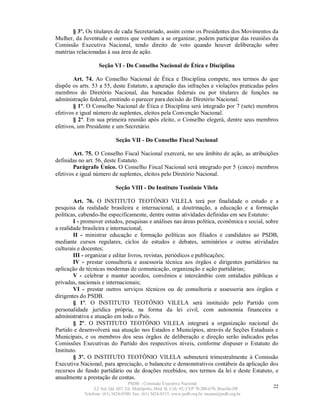 § 3º. Os titulares de cada Secretariado, assim como os Presidentes dos Movimentos da
Mulher, da Juventude e outros que venham a se organizar, podem participar das reuniões da
Comissão Executiva Nacional, tendo direito de voto quando houver deliberação sobre
matérias relacionadas à sua área de ação.

                   Seção VI - Do Conselho Nacional de Ética e Disciplina

        Art. 74. Ao Conselho Nacional de Ética e Disciplina compete, nos termos do que
dispõe os arts. 53 a 55, deste Estatuto, a apuração das infrações e violações praticadas pelos
membros do Diretório Nacional, das bancadas federais ou por titulares de funções na
administração federal, emitindo o parecer para decisão do Diretório Nacional.
        § 1º. O Conselho Nacional de Ética e Disciplina será integrado por 7 (sete) membros
efetivos e igual número de suplentes, eleitos pela Convenção Nacional.
        § 2º. Em sua primeira reunião após eleito, o Conselho elegerá, dentre seus membros
efetivos, um Presidente e um Secretário.

                            Seção VII - Do Conselho Fiscal Nacional

        Art. 75. O Conselho Fiscal Nacional exercerá, no seu âmbito de ação, as atribuições
definidas no art. 56, deste Estatuto.
        Parágrafo Único. O Conselho Fiscal Nacional será integrado por 5 (cinco) membros
efetivos e igual número de suplentes, eleitos pelo Diretório Nacional.

                            Seção VIII - Do Instituto Teotônio Vilela

        Art. 76. O INSTITUTO TEOTÔNIO VILELA terá por finalidade o estudo e a
pesquisa da realidade brasileira e internacional, a doutrinação, a educação e a formação
políticas, cabendo-lhe especificamente, dentre outras atividades definidas em seu Estatuto:
        I - promover estudos, pesquisas e análises nas áreas política, econômica e social, sobre
a realidade brasileira e internacional;
        II - ministrar educação e formação políticas aos filiados e candidatos ao PSDB,
mediante cursos regulares, ciclos de estudos e debates, seminários e outras atividades
culturais e docentes;
        III - organizar e editar livros, revistas, periódicos e publicações;
        IV - prestar consultoria e assessoria técnica aos órgãos e dirigentes partidários na
aplicação de técnicas modernas de comunicação, organização e ação partidárias;
        V - celebrar e manter acordos, convênios e intercâmbio com entidades públicas e
privadas, nacionais e internacionais;
        VI - prestar outros serviços técnicos ou de consultoria e assessoria aos órgãos e
dirigentes do PSDB.
        § 1º. O INSTITUTO TEOTÔNIO VILELA será instituído pelo Partido com
personalidade jurídica própria, na forma da lei civil, com autonomia financeira e
administrativa e atuação em todo o País.
        § 2º. O INSTITUTO TEOTÔNIO VILELA integrará a organização nacional do
Partido e desenvolverá sua atuação nos Estados e Municípios, através de Seções Estaduais e
Municipais, e os membros dos seus órgãos de deliberação e direção serão indicados pelas
Comissões Executivas do Partido dos respectivos níveis, conforme dispuser o Estatuto do
Instituto.
        § 3º. O INSTITUTO TEOTÔNIO VILELA submeterá trimestralmente à Comissão
Executiva Nacional, para apreciação, o balancete e demonstrativos contábeis da aplicação dos
recursos do fundo partidário ou de doações recebidos, nos termos da lei e deste Estatuto, e
anualmente a prestação de contas.
                                   PSDB – Comissão Executiva Nacional
                 L2 Sul, Qd. 607, Ed. Metrópolis, Mód. B, Cob. 02, CEP 70.200-670, Brasília-DF.   22
            Telefone: (61) 3424-0500; Fax: (61) 3424-0515; www.psdb.org.br; tucano@psdb.org.br
 