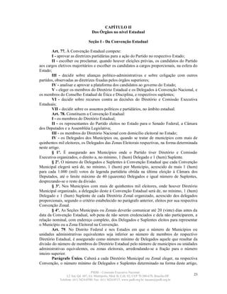 CAPÍTULO II
                                    Dos Órgãos no nível Estadual

                                 Seção I - Da Convenção Estadual

        Art. 77. À Convenção Estadual compete:
        I - aprovar as diretrizes partidárias para a ação do Partido no respectivo Estado;
        II - escolher ou proclamar, quando houver eleições prévias, os candidatos do Partido
aos cargos eletivos majoritários e escolher os candidatos a cargos proporcionais, na esfera do
Estado;
        III - decidir sobre alianças político-administrativas e sobre coligação com outros
partidos, observadas as diretrizes fixadas pelos órgãos superiores;
        IV - analisar e aprovar a plataforma dos candidatos ao governo do Estado;
        V - eleger os membros do Diretório Estadual e os Delegados à Convenção Nacional, e
os membros do Conselho Estadual de Ética e Disciplina, e respectivos suplentes;
        VI - decidir sobre recursos contra as decisões do Diretório e Comissão Executiva
Estaduais;
        VII - decidir sobre os assuntos políticos e partidários, no âmbito estadual.
        Art. 78. Constituem a Convenção Estadual:
        I - os membros do Diretório Estadual;
        II - os representantes do Partido eleitos no Estado para o Senado Federal, a Câmara
dos Deputados e a Assembléia Legislativa;
        III - os membros do Diretório Nacional com domicílio eleitoral no Estado;
        IV - os Delegados dos Municípios ou, quando se tratar de municípios com mais de
quinhentos mil eleitores, os Delegados das Zonas Eleitorais respectivas, na forma determinada
neste artigo.
        § 1º. É assegurado aos Municípios onde o Partido tiver Diretório e Comissão
Executiva organizados, o direito a, no mínimo, 1 (hum) Delegado e 1 (hum) Suplente.
        § 2º. O número de Delegados e Suplentes à Convenção Estadual que cada Convenção
Municipal elegerá será de, no mínimo, 1 (hum) por Município, acrescido de mais 1 (hum)
para cada 1.000 (mil) votos de legenda partidária obtida na última eleição à Câmara dos
Deputados, até o limite máximo de 40 (quarenta) Delegados e igual número de Suplentes,
desprezando-se o resto da divisão.
        § 3º. Nos Municípios com mais de quinhentos mil eleitores, onde houver Diretório
Municipal organizado, a delegação deste à Convenção Estadual será de, no mínimo, 1 (hum)
Delegado e 1 (hum) Suplente de cada Diretório Zonal organizado, acrescido dos delegados
proporcionais, segundo o critério estabelecido no parágrafo anterior, eleitos por sua respectiva
Convenção Zonal.
        § 4º. As Seções Municipais ou Zonais deverão comunicar até 20 (vinte) dias antes da
data da Convenção Estadual, sob pena de não serem credenciados e dela não participarem, a
relação nominal, com endereço completo, dos Delegados e Suplentes eleitos para representar
o Município ou a Zona Eleitoral na Convenção.
        Art. 79. No Distrito Federal e nos Estados em que o número de Municípios ou
unidades administrativas equivalentes seja inferior ao número de membros do respectivo
Diretório Estadual, é assegurado como número mínimo de Delegados aquele que resultar da
divisão do número de membros do Diretório Estadual pelo número de municípios ou unidades
administrativas equivalentes, ou zonas eleitorais, arredondando-se a fração para o número
inteiro superior.
        Parágrafo Único. Caberá a cada Diretório Municipal ou Zonal eleger, na respectiva
Convenção, o número mínimo de Delegados e Suplentes determinado na forma deste artigo,

                                   PSDB – Comissão Executiva Nacional
                 L2 Sul, Qd. 607, Ed. Metrópolis, Mód. B, Cob. 02, CEP 70.200-670, Brasília-DF.   23
            Telefone: (61) 3424-0500; Fax: (61) 3424-0515; www.psdb.org.br; tucano@psdb.org.br
 