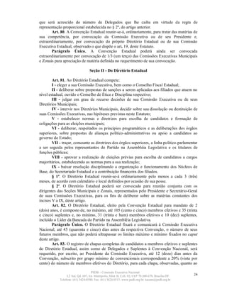 que será acrescido do número de Delegados que lhe caiba em virtude da regra de
representação proporcional estabelecida no § 2º, do artigo anterior.
       Art. 80. A Convenção Estadual reunir-se-á, ordinariamente, para tratar das matérias de
sua competência, por convocação da Comissão Executiva ou de seu Presidente e,
extraordinariamente, por convocação do próprio Diretório Estadual ou de sua Comissão
Executiva Estadual, observado o que dispõe o art. 19, deste Estatuto.
       Parágrafo Único. A Convenção Estadual poderá ainda ser convocada
extraordinariamente por convocação de 1/3 (um terço) das Comissões Executivas Municipais
e Zonais para apreciação de matéria definida no requerimento de sua convocação.

                                  Seção II - Do Diretório Estadual

        Art. 81. Ao Diretório Estadual compete:
        I - eleger a sua Comissão Executiva, bem como o Conselho Fiscal Estadual;
        II - deliberar sobre propostas de sanções a serem aplicadas aos filiados que atuem no
nível estadual, ouvido o Conselho de Ética e Disciplina respectivo;
        III - julgar em grau de recurso decisões de sua Comissão Executiva ou de seus
Diretórios Municipais;
        IV - intervir nos Diretórios Municipais, decidir sobre sua dissolução ou destituição de
suas Comissões Executivas, nas hipóteses previstas neste Estatuto;
        V - estabelecer normas e diretrizes para escolha de candidatos e formação de
coligações para as eleições municipais;
        VI - deliberar, respeitados os princípios programáticos e as deliberações dos órgãos
superiores, sobre propostas de alianças político-administrativas ou apoio a candidatos ao
governo do Estado;
        VII - traçar, consoante as diretrizes dos órgãos superiores, a linha político-parlamentar
a ser seguida pelos representantes do Partido na Assembléia Legislativa e os titulares de
funções públicas;
        VIII - aprovar a realização de eleições prévias para escolha de candidatos a cargos
majoritários, estabelecendo as normas para a sua realização;
        IX - baixar resolução disciplinando a organização e funcionamento dos Núcleos de
Base, do Secretariado Estadual e a contribuição financeira dos filiados.
        § 1º. O Diretório Estadual reunir-se-á ordinariamente pelo menos a cada 3 (três)
meses, de acordo com calendário e local definidos por ocasião de sua posse.
        § 2º. O Diretório Estadual poderá ser convocado para reunião conjunta com os
dirigentes das Seções Municipais e Zonais, representados pelo Presidente e Secretário-Geral
de suas Comissões Executivas, para os fins de deliberar sobre as matérias constantes dos
incisos V a IX, deste artigo.
        Art. 82. O Diretório Estadual, eleito pela Convenção Estadual para mandato de 2
(dois) anos, é composto de, no máximo, até 105 (cento e cinco) membros efetivos e 35 (trinta
e cinco) suplentes e, no mínimo, 31 (trinta e hum) membros efetivos e 10 (dez) suplentes,
incluído o Líder da Bancada do Partido na Assembléia Legislativa.
        Parágrafo Único. O Diretório Estadual fixará e comunicará à Comissão Executiva
Nacional, até 45 (quarenta e cinco) dias antes da respectiva Convenção, o número de seus
futuros membros, que não poderá ultrapassar os limites máximo e mínimo fixados no caput
deste artigo.
        Art. 83. O registro de chapas completas de candidatos a membros efetivos e suplentes
do Diretório Estadual, assim como de Delegados e Suplentes à Convenção Nacional, será
requerido, por escrito, ao Presidente da Comissão Executiva, até 12 (doze) dias antes da
Convenção, subscrito por grupo mínimo de convencionais correspondente a 20% (vinte por
cento) do número de membros efetivos do Diretório, para cada chapa, observadas, quanto ao

                                   PSDB – Comissão Executiva Nacional
                 L2 Sul, Qd. 607, Ed. Metrópolis, Mód. B, Cob. 02, CEP 70.200-670, Brasília-DF.   24
            Telefone: (61) 3424-0500; Fax: (61) 3424-0515; www.psdb.org.br; tucano@psdb.org.br
 