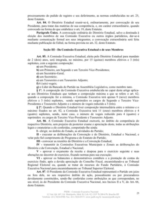 processamento do pedido de registro e seu deferimento, as normas estabelecidas no art. 25,
deste Estatuto.
       Art. 84. O Diretório Estadual reunir-se-á, ordinariamente, por convocação de seu
Presidente, para tratar das matérias de sua competência, e, em caráter extraordinário, quando
convocado na forma do que estabelece o art. 19, deste Estatuto.
       Parágrafo Único. A convocação ordinária do Diretório Estadual, salvo a destinada à
eleição dos membros de sua Comissão Executiva ou outros órgãos partidários, dar-se-á
mediante comunicação formal aos seus integrantes; a convocação extraordinária será feita
mediante publicação de Edital, na forma prevista no art. 32, deste Estatuto.

             Seção III - Da Comissão Executiva Estadual e de seus Membros

        Art. 85. A Comissão Executiva Estadual, eleita pelo Diretório Estadual para mandato
de 2 (dois) anos, será integrada, no máximo, por 15 (quinze) membros efetivos e 3 (três)
suplentes, com a seguinte composição:
        a) um Presidente;
        b) um Primeiro, um Segundo e um Terceiro Vice-Presidentes;
        c) um Secretário-Geral;
        d) um Secretário;
        e) um Tesoureiro e um Tesoureiro Adjunto;
        f) 6 (seis) vogais;
        g) o Líder da Bancada do Partido na Assembléia Legislativa, como membro nato.
        § 1º. A composição da Comissão Executiva estabelecida no caput deste artigo aplica-
se aos Diretórios Estaduais que tenham a composição máxima a que se refere o art. 62;
quando a composição for a mínima, a Comissão Executiva terá apenas 9 (nove) membros
efetivos e 3 (três) suplentes, sendo suprimidos os cargos de Segundo e Terceiro Vice-
Presidentes e Tesoureiro Adjunto e o número de vogais reduzido a 3 (três).
        § 2º. Quando o Diretório Estadual tiver composição intermediária entre o mínimo e o
máximo fixados no art. 82, a Comissão Executiva terá 11 (onze) membros efetivos e 4
(quatro) suplentes, sendo, neste caso, o número de vogais reduzido para 4 (quatro) e
suprimidos os cargos de Terceiro Vice-Presidente e Tesoureiro Adjunto.
        Art. 86. A Comissão Executiva Estadual exercerá, no âmbito da competência do
respectivo Diretório, sem prejuízo de posterior exame e apreciação deste, todas as atribuições
legais e estatutárias a ele conferidas, competindo-lhe ainda:
        I - dirigir, no âmbito do Estado, as atividades do Partido;
        II - executar as deliberações da Convenção e do Diretório, Estadual e Nacional, e
velar pelo fiel cumprimento do Programa e do Estatuto do Partido;
        III - convocar as reuniões do Diretório e a Convenção Estadual;
        IV - transmitir às Comissões Executivas Municipais e Zonais as deliberações do
Diretório e da Convenção, Estadual e Nacional;
        V - aprovar o orçamento da receita e despesa para o exercício seguinte e suas
alterações no decorrer do exercício, fixando normas para sua execução;
        VI - aprovar os balancetes e demonstrativos contábeis e a prestação de contas do
exercício findo, após a devida apreciação do Conselho Fiscal, encaminhando-a ao Tribunal
Regional Eleitoral ou, quando se tratar de recursos do Fundo Partidário, à Comissão
Executiva Nacional para encaminhamento ao Tribunal Superior Eleitoral.
        Art. 87. O Presidente da Comissão Executiva Estadual representará o Partido em juízo
ou fora dele, no seu respectivo âmbito de ação, pessoalmente ou por procuradores
devidamente constituídos, sendo-lhe conferidas como atribuições as que correspondam, no
seu nível, às do Presidente da Comissão Executiva Nacional, nos Incisos II a V, do Art. 66,
deste Estatuto.

                                   PSDB – Comissão Executiva Nacional
                 L2 Sul, Qd. 607, Ed. Metrópolis, Mód. B, Cob. 02, CEP 70.200-670, Brasília-DF.   25
            Telefone: (61) 3424-0500; Fax: (61) 3424-0515; www.psdb.org.br; tucano@psdb.org.br
 