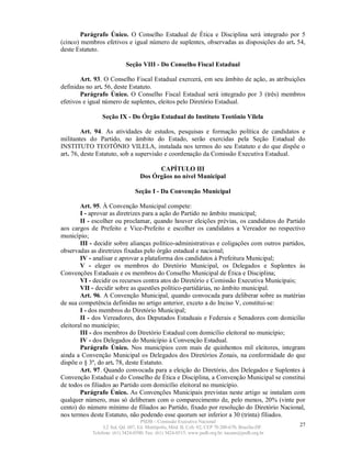 Parágrafo Único. O Conselho Estadual de Ética e Disciplina será integrado por 5
(cinco) membros efetivos e igual número de suplentes, observadas as disposições do art. 54,
deste Estatuto.

                            Seção VIII - Do Conselho Fiscal Estadual

        Art. 93. O Conselho Fiscal Estadual exercerá, em seu âmbito de ação, as atribuições
definidas no art. 56, deste Estatuto.
        Parágrafo Único. O Conselho Fiscal Estadual será integrado por 3 (três) membros
efetivos e igual número de suplentes, eleitos pelo Diretório Estadual.

                Seção IX - Do Órgão Estadual do Instituto Teotônio Vilela

         Art. 94. As atividades de estudos, pesquisas e formação política de candidatos e
militantes do Partido, no âmbito do Estado, serão exercidas pela Seção Estadual do
INSTITUTO TEOTÔNIO VILELA, instalada nos termos do seu Estatuto e do que dispõe o
art. 76, deste Estatuto, sob a supervisão e coordenação da Comissão Executiva Estadual.

                                         CAPÍTULO III
                                   Dos Órgãos no nível Municipal

                                Seção I - Da Convenção Municipal

        Art. 95. À Convenção Municipal compete:
        I - aprovar as diretrizes para a ação do Partido no âmbito municipal;
        II - escolher ou proclamar, quando houver eleições prévias, os candidatos do Partido
aos cargos de Prefeito e Vice-Prefeito e escolher os candidatos a Vereador no respectivo
município;
        III - decidir sobre alianças político-administrativas e coligações com outros partidos,
observadas as diretrizes fixadas pelo órgão estadual e nacional;
        IV - analisar e aprovar a plataforma dos candidatos à Prefeitura Municipal;
        V - eleger os membros do Diretório Municipal, os Delegados e Suplentes às
Convenções Estaduais e os membros do Conselho Municipal de Ética e Disciplina;
        VI - decidir os recursos contra atos do Diretório e Comissão Executiva Municipais;
        VII - decidir sobre as questões político-partidárias, no âmbito municipal.
        Art. 96. A Convenção Municipal, quando convocada para deliberar sobre as matérias
de sua competência definidas no artigo anterior, exceto a do Inciso V, constitui-se:
        I - dos membros do Diretório Municipal;
        II - dos Vereadores, dos Deputados Estaduais e Federais e Senadores com domicílio
eleitoral no município;
        III - dos membros do Diretório Estadual com domicílio eleitoral no município;
        IV - dos Delegados do Município à Convenção Estadual.
        Parágrafo Único. Nos municípios com mais de quinhentos mil eleitores, integram
ainda a Convenção Municipal os Delegados dos Diretórios Zonais, na conformidade do que
dispõe o § 3º, do art. 78, deste Estatuto.
        Art. 97. Quando convocada para a eleição do Diretório, dos Delegados e Suplentes à
Convenção Estadual e do Conselho de Ética e Disciplina, a Convenção Municipal se constitui
de todos os filiados ao Partido com domicílio eleitoral no município.
        Parágrafo Único. As Convenções Municipais previstas neste artigo se instalam com
qualquer número, mas só deliberam com o comparecimento de, pelo menos, 20% (vinte por
cento) do número mínimo de filiados ao Partido, fixado por resolução do Diretório Nacional,
nos termos deste Estatuto, não podendo esse quorum ser inferior a 30 (trinta) filiados.
                                   PSDB – Comissão Executiva Nacional
                 L2 Sul, Qd. 607, Ed. Metrópolis, Mód. B, Cob. 02, CEP 70.200-670, Brasília-DF.   27
            Telefone: (61) 3424-0500; Fax: (61) 3424-0515; www.psdb.org.br; tucano@psdb.org.br
 