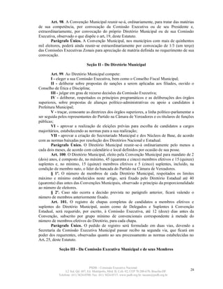 Art. 98. A Convenção Municipal reunir-se-á, ordinariamente, para tratar das matérias
de sua competência, por convocação da Comissão Executiva ou de seu Presidente e,
extraordinariamente, por convocação do próprio Diretório Municipal ou de sua Comissão
Executiva, observado o que dispõe o art. 19, deste Estatuto.
        Parágrafo Único. A Convenção Municipal, nos municípios com mais de quinhentos
mil eleitores, poderá ainda reunir-se extraordinariamente por convocação de 1/3 (um terço)
das Comissões Executivas Zonais para apreciação de matéria definida no requerimento de sua
convocação.

                                 Seção II - Do Diretório Municipal

        Art. 99. Ao Diretório Municipal compete:
        I - eleger a sua Comissão Executiva, bem como o Conselho Fiscal Municipal;
        II - deliberar sobre propostas de sanções a serem aplicadas aos filiados, ouvido o
Conselho de Ética e Disciplina;
        III - julgar em grau de recurso decisões da Comissão Executiva;
        IV - deliberar, respeitados os princípios programáticos e as deliberações dos órgãos
superiores, sobre propostas de alianças político-administrativas ou apoio a candidatos à
Prefeitura Municipal;
        V - traçar, consoante as diretrizes dos órgãos superiores, a linha político-parlamentar a
ser seguida pelos representantes do Partido na Câmara de Vereadores e os titulares de funções
públicas;
        VI - aprovar a realização de eleições prévias para escolha de candidatos a cargos
majoritários, estabelecendo as normas para a sua realização;
        VII - aprovar a criação do Secretariado Municipal e dos Núcleos de Base, de acordo
com as normas baixadas por resolução dos Diretórios Nacional e Estadual.
        Parágrafo Único. O Diretório Municipal reunir-se-á ordinariamente pelo menos a
cada dois meses, de acordo com calendário e local definidos por ocasião de sua posse.
        Art. 100. O Diretório Municipal, eleito pela Convenção Municipal para mandato de 2
(dois) anos, é composto de, no máximo, 45 (quarenta e cinco) membros efetivos e 15 (quinze)
suplentes e, no mínimo, 15 (quinze) membros efetivos e 5 (cinco) suplentes, incluído, na
condição de membro nato, o líder da bancada do Partido na Câmara de Vereadores.
        § 1º. O número de membros de cada Diretório Municipal, respeitados os limites
máximo e mínimo estabelecidos neste artigo, será fixado pelo Diretório Estadual até 40
(quarenta) dias antes das Convenções Municipais, observado o princípio da proporcionalidade
ao número de eleitores.
        § 2º. Caso não ocorra a decisão prevista no parágrafo anterior, ficará valendo o
número de membros anteriormente fixado.
        Art. 101. O registro de chapas completas de candidatos a membros efetivos e
suplentes do Diretório Municipal, assim como de Delegados e Suplentes à Convenção
Estadual, será requerido, por escrito, à Comissão Executiva, até 12 (doze) dias antes da
Convenção, subscrito por grupo mínimo de convencionais correspondente à metade do
número de membros efetivos do Diretório, para cada chapa.
        Parágrafo Único. O pedido de registro será formulado em duas vias, devendo a
Secretaria da Comissão Executiva Municipal passar recibo na segunda via, que ficará em
poder dos requerentes, observadas quanto ao seu processamento as normas estabelecidas no
Art. 25, deste Estatuto.

            Seção III - Da Comissão Executiva Municipal e de seus Membros



                                   PSDB – Comissão Executiva Nacional
                 L2 Sul, Qd. 607, Ed. Metrópolis, Mód. B, Cob. 02, CEP 70.200-670, Brasília-DF.   28
            Telefone: (61) 3424-0500; Fax: (61) 3424-0515; www.psdb.org.br; tucano@psdb.org.br
 