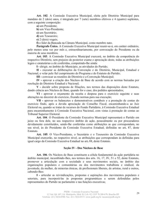 Art. 102. A Comissão Executiva Municipal, eleita pelo Diretório Municipal para
mandato de 2 (dois) anos, é integrada por 7 (sete) membros efetivos e 4 (quatro) suplentes,
com a seguinte composição:
        a) um Presidente;
        b) um Vice-Presidente;
        c) um Secretário;
        d) um Tesoureiro;
        e) 2 (dois) vogais;
        f) o líder da Bancada na Câmara Municipal, como membro nato.
        Parágrafo Único. A Comissão Executiva Municipal reunir-se-á, em caráter ordinário,
pelo menos uma vez por mês e, extraordinariamente, por convocação do Presidente ou da
maioria de seus membros.
        Art. 103. A Comissão Executiva Municipal exercerá, no âmbito da competência do
respectivo Diretório, sem prejuízo de posterior exame e apreciação deste, todas as atribuições
legais e estatutárias a ele conferidas, competindo-lhe ainda:
        I - dirigir, no âmbito do Município, as atividades do Partido;
        II - executar as deliberações da Convenção e do Diretório, Municipal, Estadual e
Nacional, e velar pelo fiel cumprimento do Programa e do Estatuto do Partido;
        III - convocar as reuniões do Diretório e a Convenção Municipal;
        IV - aprovar a criação dos Núcleos de Base de acordo com as normas baixadas por
resolução do Diretório Estadual e Nacional;
        V - decidir sobre proposta de filiações, nos termos das disposições deste Estatuto,
dando ciência aos Núcleos de Base, quando for o caso, dos pedidos apresentados;
        VI - aprovar o orçamento da receita e despesa para o exercício seguinte e suas
alterações no decorrer do exercício, fixando normas para sua execução;
        VII - aprovar os balancetes e demonstrativos contábeis e a prestação de contas do
exercício findo, após a devida apreciação do Conselho Fiscal, encaminhando-a ao Juiz
Eleitoral ou, quando se tratar de recursos do Fundo Partidário, à Comissão Executiva Estadual
para encaminhamento à Comissão Executiva Nacional, com vistas à prestação de contas ao
Tribunal Superior Eleitoral.
        Art. 104. O Presidente da Comissão Executiva Municipal representará o Partido em
juízo ou fora dele, no seu respectivo âmbito de ação, pessoalmente ou por procuradores
devidamente constituídos, sendo-lhe conferidas como atribuições as que correspondam, no
seu nível, às do Presidente da Comissão Executiva Estadual, definidas no art. 87, deste
Estatuto.
        Art. 105. O Vice-Presidente, o Secretário e o Tesoureiro da Comissão Executiva
Municipal exercerão, no respectivo nível, as atribuições que correspondam às definidas para
igual cargo da Comissão Executiva Estadual no art. 88, deste Estatuto.

                                  Seção IV - Dos Núcleos de Base

        Art. 106. Os Núcleos de Base constituem a célula fundamental da ação partidária no
âmbito municipal, incumbindo-lhes, nos termos dos arts. 16, 17, IV, 51 e 52, deste Estatuto,
promover a articulação com a sociedade e seus movimentos sociais, no âmbito das
organizações populares e comunitárias ou dos movimentos trabalhista e sindical, da
juventude, da mulher, de minorias étnicas, de profissionais liberais, de artistas, rural e outros,
cabendo-lhes:
        I - articular as reivindicações, propostas e aspirações dos movimentos populares e
setoriais, para incorporá-las às propostas programáticas a serem defendidas pelos
representantes do Partido no parlamento e nas funções executivas;


                                   PSDB – Comissão Executiva Nacional
                 L2 Sul, Qd. 607, Ed. Metrópolis, Mód. B, Cob. 02, CEP 70.200-670, Brasília-DF.   29
            Telefone: (61) 3424-0500; Fax: (61) 3424-0515; www.psdb.org.br; tucano@psdb.org.br
 