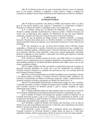 Art. 4º. O Partido promoverá, em cada circunscrição eleitoral, cursos de formação
para os seus filiados, militantes e candidatos a cargos eletivos, vedada a exigência de
avaliações ou qualquer tipo de seleção intelectual como condição para escolha dos candidatos.

                                           CAPÍTULO III
                                        Da Filiação Partidária

         Art. 5º. Poderá ser admitido como filiado ao PSDB, todo brasileiro eleitor, no pleno
gozo de seus direitos políticos, que, expressa e formalmente, se comprometa a cumprir o
Programa e o Estatuto do Partido e a empenhar-se para o seu cumprimento.
         § 1º. A filiação realizar-se-á no Diretório do Município em que tiver domicílio
eleitoral o cidadão, podendo, facultativamente, realizar-se perante o Diretório Nacional, de
acordo com as disposições deste capítulo; nos Municípios em que não exista Diretório
constituído, a filiação será feita pela Comissão Executiva ou Provisória Estadual.
         § 2º. No caso de proposta de filiação perante o Diretório Nacional, a Comissão
Executiva Nacional dará ciência prévia ao Diretório Estadual e ao Diretório Municipal ou
Zonal do domicílio eleitoral do indicado, com a antecedência mínima de 5 (cinco) dias da data
da filiação.
         § 3º. Nos municípios em que, na forma deste Estatuto, houver Diretório Zonais
organizados, a filiação dar-se-á perante o Diretório da zona eleitoral em que o cidadão tiver
domicílio, admitida, também, a filiação perante o Diretório Municipal, que deverá comunicá-
la ao respectivo Diretório Zonal, garantido o prazo para eventual impugnação; inexistindo
Diretório constituído na zona eleitoral, o interessado será filiado pela respectiva Comissão
Executiva ou Provisória Municipal.
         § 4º. Admitir-se-á filiação especial de jovens, com idade inferior à do alistamento
eleitoral, que se comprometam com os princípios doutrinários e programáticos do Partido, os
quais poderão participar de atividades partidárias definidas pelos órgãos locais, salvo as que
exijam a condição de eleitor.
         § 5º. É vedada a filiação em bloco que objetive o predomínio de pessoas ou grupos em
processos eleitorais partidários, de acordo com o que for estabelecido em resolução da
Comissão Executiva Nacional ou, enquanto não aprovada por esta, em resolução aprovada
pela Comissão Executiva Estadual.
         § 6º. Para os fins de participação nas atividades partidárias, das comunicações internas
e da atuação política do Partido, a Comissão Executiva Nacional poderá estabelecer, por
resolução, a classificação dos filiados em diferentes categorias, vedado o estabelecimento de
quaisquer restrições aos direitos assegurados aos filiados nos termos do art. 14.
         Art. 6º. Na conformidade das disposições constitucionais e legais em vigor, considera-
se deferida, para todos os efeitos, a filiação de qualquer eleitor ao PSDB, com a sua aprovação
pela Comissão Executiva do Diretório perante o qual se realizar, atendidas as regras
estabelecidas neste Estatuto.
         § 1º. A filiação partidária poderá ser feita mediante fichas ou outros meios, de acordo
com as normas estabelecidas em resolução do Diretório Nacional e na legislação em vigor.
         § 2º. O pedido de filiação será abonado por qualquer membro do Diretório ou da
Comissão Provisória perante a qual se der a filiação, ou por parlamentar do Partido, e será
recebido pelo Presidente ou pelo Secretário da Comissão Executiva ou Provisória, mediante
comprovante, não podendo estes negarem-se a recebê-lo.
         § 3º. Recebido o pedido de filiação, será afixado, pela Secretaria, aviso na sede do
Partido ou em outro local habitual, pelo prazo de 3 (três) dias, para conhecimento dos demais
filiados e exercício do direito de impugnação.
         § 4º. Decorrido o prazo a que se refere o parágrafo anterior sem impugnação, a
Comissão Executiva ou Provisória decidirá o pedido dentro do prazo de 3 (três) dias;
indeferida a filiação, caberá ao interessado o direito de recurso nos termos do artigo seguinte.
                                   PSDB – Comissão Executiva Nacional
                 L2 Sul, Qd. 607, Ed. Metrópolis, Mód. B, Cob. 02, CEP 70.200-670, Brasília-DF.   3
            Telefone: (61) 3424-0500; Fax: (61) 3424-0515; www.psdb.org.br; tucano@psdb.org.br
 