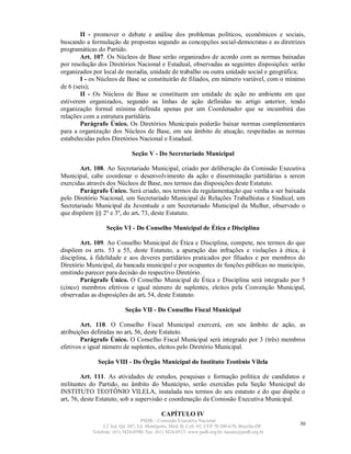 II - promover o debate e análise dos problemas políticos, econômicos e sociais,
buscando a formulação de propostas segundo as concepções social-democratas e as diretrizes
programáticas do Partido.
        Art. 107. Os Núcleos de Base serão organizados de acordo com as normas baixadas
por resolução dos Diretórios Nacional e Estadual, observadas as seguintes disposições: serão
organizados por local de moradia, unidade de trabalho ou outra unidade social e geográfica;
        I - os Núcleos de Base se constituirão de filiados, em número variável, com o mínimo
de 6 (seis);
        II - Os Núcleos de Base se constituem em unidade de ação no ambiente em que
estiverem organizados, segundo as linhas de ação definidas no artigo anterior, tendo
organização formal mínima definida apenas por um Coordenador que se incumbirá das
relações com a estrutura partidária.
        Parágrafo Único. Os Diretórios Municipais poderão baixar normas complementares
para a organização dos Núcleos de Base, em seu âmbito de atuação, respeitadas as normas
estabelecidas pelos Diretórios Nacional e Estadual.

                              Seção V - Do Secretariado Municipal

       Art. 108. Ao Secretariado Municipal, criado por deliberação da Comissão Executiva
Municipal, cabe coordenar o desenvolvimento da ação e disseminação partidárias a serem
exercidas através dos Núcleos de Base, nos termos das disposições deste Estatuto.
       Parágrafo Único. Será criado, nos termos da regulamentação que venha a ser baixada
pelo Diretório Nacional, um Secretariado Municipal de Relações Trabalhistas e Sindical, um
Secretariado Municipal da Juventude e um Secretariado Municipal da Mulher, observado o
que dispõem §§ 2º e 3º, do art. 73, deste Estatuto.

                 Seção VI - Do Conselho Municipal de Ética e Disciplina

        Art. 109. Ao Conselho Municipal de Ética e Disciplina, compete, nos termos do que
dispõem os arts. 53 a 55, deste Estatuto, a apuração das infrações e violações à ética, à
disciplina, à fidelidade e aos deveres partidários praticados por filiados e por membros do
Diretório Municipal, da bancada municipal e por ocupantes de funções públicas no município,
emitindo parecer para decisão do respectivo Diretório.
        Parágrafo Único. O Conselho Municipal de Ética e Disciplina será integrado por 5
(cinco) membros efetivos e igual número de suplentes, eleitos pela Convenção Municipal,
observadas as disposições do art. 54, deste Estatuto.

                          Seção VII - Do Conselho Fiscal Municipal

        Art. 110. O Conselho Fiscal Municipal exercerá, em seu âmbito de ação, as
atribuições definidas no art. 56, deste Estatuto.
        Parágrafo Único. O Conselho Fiscal Municipal será integrado por 3 (três) membros
efetivos e igual número de suplentes, eleitos pelo Diretório Municipal.

              Seção VIII - Do Órgão Municipal do Instituto Teotônio Vilela

         Art. 111. As atividades de estudos, pesquisas e formação política de candidatos e
militantes do Partido, no âmbito do Município, serão exercidas pela Seção Municipal do
INSTITUTO TEOTÔNIO VILELA, instalada nos termos do seu estatuto e do que dispõe o
art. 76, deste Estatuto, sob a supervisão e coordenação da Comissão Executiva Municipal.

                                            CAPÍTULO IV
                                  PSDB – Comissão Executiva Nacional
                L2 Sul, Qd. 607, Ed. Metrópolis, Mód. B, Cob. 02, CEP 70.200-670, Brasília-DF.   30
           Telefone: (61) 3424-0500; Fax: (61) 3424-0515; www.psdb.org.br; tucano@psdb.org.br
 