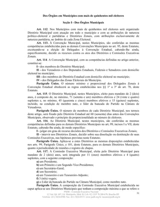 Dos Órgãos em Municípios com mais de quinhentos mil eleitores

                                  Seção I - Dos Órgãos Municipais

        Art. 112. Nos Municípios com mais de quinhentos mil eleitores será organizado
Diretório Municipal com atuação em todo o município e com as atribuições de natureza
político-eleitoral e partidárias e Diretórios Zonais, com atribuições exclusivamente de
natureza partidária, no âmbito de cada Zona Eleitoral.
        Art. 113. À Convenção Municipal, nestes Municípios, são conferidas as mesmas
competências estabelecidas para as demais Convenções Municipais no art. 95, deste Estatuto,
excetuando-se a eleição de Delegados à Convenção Estadual, cabendo-lhe ainda,
especificamente, decidir os recursos contra os atos dos Diretórios e Comissões Executivas
Zonais.
        Art. 114. A Convenção Municipal, com as competências definidas no artigo anterior,
constitui-se:
        I - dos membros do Diretório Municipal;
        II - dos Vereadores e dos Deputados Estaduais, Federais e Senadores com domicílio
eleitoral no município;
        III - dos membros do Diretório Estadual com domicílio eleitoral no município;
        IV - dos Delegados das Zonas Eleitorais do Município.
        Parágrafo Único. O número mínimo e proporcional dos Delegados Zonais à
Convenção Estadual obedecerá as regras estabelecidas nos §§ 1º a 3º do art. 78, deste
Estatuto.
        Art. 115. O Diretório Municipal, nestes Municípios, eleito para mandato de 2 (dois)
anos, é composto de, no máximo, 71 (setenta e um) membros efetivos e 24 (vinte e quatro)
suplentes e, no mínimo, 45 (quarenta e cinco) membros efetivos e 15 (quinze) suplentes,
incluído, na condição de membro nato, o líder da bancada do Partido na Câmara de
Vereadores.
        Parágrafo Único. O número de membros de cada Diretório Municipal, nos termos
deste artigo, será fixado pelo Diretório Estadual até 60 (sessenta) dias antes das Convenções
Municipais, observado o princípio da proporcionalidade ao número de eleitores.
        Art. 116. Ao Diretório Municipal, nestes municípios, são conferidas as mesmas
competências definidas para os demais Diretórios Municipais no art. 99, incisos I a VII, deste
Estatuto, cabendo-lhe ainda, de modo específico:
        I - julgar em grau de recurso decisões dos Diretórios e Comissões Executivas Zonais;
        II - intervir nos Diretórios Zonais, decidir sobre sua dissolução ou destituição de suas
Comissões Executivas, nas hipóteses previstas neste Estatuto;
        Parágrafo Único. Aplica-se a estes Diretórios as mesmas disposições estabelecidas
nos arts. 99, Parágrafo Único, e 101, deste Estatuto, para os demais Diretórios Municipais,
quanto à periodicidade de reuniões e registro de chapas.
        Art. 117. A Comissão Executiva Municipal, eleita pelo Diretório Municipal para
mandato de 2 (dois) anos, será integrada por 11 (onze) membros efetivos e 4 (quatro)
suplentes, com a seguinte composição:
        a) um Presidente;
        b) um Primeiro e um Segundo Vice-Presidentes;
        c) um Secretário-Geral;
        d) um Secretário;
        e) um Tesoureiro e um Tesoureiro-Adjunto;
        f) 3 (três) vogais;
        g) o Líder da bancada do Partido na Câmara Municipal, como membro nato.
        Parágrafo Único. A composição da Comissão Executiva Municipal estabelecida no
caput aplica-se aos Diretórios Municipais que tenham a composição máxima a que se refere o
                                   PSDB – Comissão Executiva Nacional
                 L2 Sul, Qd. 607, Ed. Metrópolis, Mód. B, Cob. 02, CEP 70.200-670, Brasília-DF.   31
            Telefone: (61) 3424-0500; Fax: (61) 3424-0515; www.psdb.org.br; tucano@psdb.org.br
 