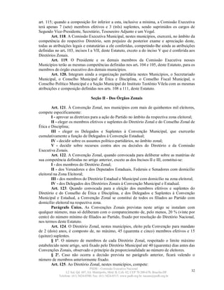 art. 115; quando a composição for inferior a esta, inclusive a mínima, a Comissão Executiva
terá apenas 7 (sete) membros efetivos e 3 (três) suplentes, sendo suprimidos os cargos de
Segundo Vice-Presidente, Secretário, Tesoureiro Adjunto e um Vogal.
        Art. 118. A Comissão Executiva Municipal, nestes municípios, exercerá, no âmbito da
competência do respectivo Diretório, sem prejuízo de posterior exame e apreciação deste,
todas as atribuições legais e estatutárias a ele conferidas, competindo-lhe ainda as atribuições
definidas no art. 103, incisos I a VII, deste Estatuto, exceto a do inciso V que é conferida aos
Diretórios Zonais.
        Art. 119. O Presidente e os demais membros da Comissão Executiva nesses
Municípios terão as mesmas competências definidas nos art. 104 e 105, deste Estatuto, para os
membros do órgão executivo dos demais municípios.
        Art. 120. Integram ainda a organização partidária nestes Municípios, o Secretariado
Municipal, o Conselho Municipal de Ética e Disciplina, o Conselho Fiscal Municipal, o
Conselho Político Municipal e a Seção Municipal do Instituto Teotônio Vilela com as mesmas
atribuições e composição definidas nos arts. 108 a 111, deste Estatuto.

                                    Seção II - Dos Órgãos Zonais

        Art. 121. À Convenção Zonal, nos municípios com mais de quinhentos mil eleitores,
compete especificamente:
        I - aprovar as diretrizes para a ação do Partido no âmbito da respectiva zona eleitoral;
        II - eleger os membros efetivos e suplentes do Diretório Zonal e do Conselho Zonal de
Ética e Disciplina;
        III - eleger os Delegados e Suplentes à Convenção Municipal, que exercerão
cumulativamente a função de Delegados à Convenção Estadual;
        IV - decidir sobre os assuntos político-partidários, no âmbito zonal;
        V - decidir sobre recursos contra atos ou decisões do Diretório e da Comissão
Executiva Zonais.
        Art. 122. A Convenção Zonal, quando convocada para deliberar sobre as matérias de
sua competência definidas no artigo anterior, exceto as dos Incisos II e III, constitui-se:
        I - dos membros do Diretório Zonal;
        II - dos Vereadores e dos Deputados Estaduais, Federais e Senadores com domicílio
eleitoral na Zona Eleitoral;
        III - dos membros do Diretório Estadual e Municipal com domicílio na zona eleitoral;
        IV - dos Delegados dos Diretórios Zonais à Convenção Municipal e Estadual.
        Art. 123. Quando convocada para a eleição dos membros efetivos e suplentes do
Diretório e do Conselho de Ética e Disciplina, e dos Delegados e Suplentes à Convenção
Municipal e Estadual, a Convenção Zonal se constitui de todos os filiados ao Partido com
domicílio eleitoral na respectiva zona.
        Parágrafo Único. As Convenções Zonais previstas neste artigo se instalam com
qualquer número, mas só deliberam com o comparecimento de, pelo menos, 20 % (vinte por
cento) do número mínimo de filiados ao Partido, fixado por resolução do Diretório Nacional,
nos termos deste Estatuto.
        Art. 124. O Diretório Zonal, nestes municípios, eleito pela Convenção para mandato
de 2 (dois) anos, é composto de, no máximo, 45 (quarenta e cinco) membros efetivos e 15
(quinze) suplentes.
        § 1º. O número de membros de cada Diretório Zonal, respeitado o limite máximo
estabelecido neste artigo, será fixado pelo Diretório Municipal até 40 (quarenta) dias antes das
Convenções Zonais, observado o princípio da proporcionalidade ao número de eleitores.
        § 2º. Caso não ocorra a decisão prevista no parágrafo anterior, ficará valendo o
número de membros anteriormente fixado.
        Art. 125. Ao Diretório Zonal, nestes municípios, compete:
                                   PSDB – Comissão Executiva Nacional
                 L2 Sul, Qd. 607, Ed. Metrópolis, Mód. B, Cob. 02, CEP 70.200-670, Brasília-DF.   32
            Telefone: (61) 3424-0500; Fax: (61) 3424-0515; www.psdb.org.br; tucano@psdb.org.br
 