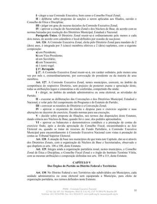 I - eleger a sua Comissão Executiva, bem como o Conselho Fiscal Zonal;
        II - deliberar sobre propostas de sanções a serem aplicadas aos filiados, ouvido o
Conselho de Ética e Disciplina;
        III - julgar em grau de recurso decisões da Comissão Executiva Zonal;
        IV - aprovar a criação do Secretariado Zonal e dos Núcleos de Base, de acordo com as
normas baixadas por resolução dos Diretórios Municipal, Estadual e Nacional.
        Parágrafo Único. O Diretório Zonal reunir-se-á ordinariamente pelo menos a cada
dois meses, de acordo com calendário e local definidos por ocasião de sua posse.
        Art. 126. A Comissão Executiva Zonal, eleita pelo Diretório Zonal para mandato de 2
(dois) anos, é integrada por 5 (cinco) membros efetivos e 2 (dois) suplentes, com a seguinte
composição:
        a) um Presidente;
        b) um Vice-Presidente;
        c) um Secretário;
        d) um Tesoureiro;
        e) 1 (um) vogal.
        § 1º. Revogado
        § 2º. A Comissão Executiva Zonal reunir-se-á, em caráter ordinário, pelo menos uma
vez por mês e, extraordinariamente, por convocação do presidente ou da maioria de seus
membros.
        Art. 127. A Comissão Executiva Zonal, nestes municípios, exercerá, no âmbito da
competência do respectivo Diretório, sem prejuízo de posterior exame e apreciação deste,
todas as atribuições legais e estatutárias a ele conferidas, competindo-lhe ainda:
        I - dirigir, no âmbito da unidade administrativa ou zona eleitoral, as atividades do
Partido;
        II - executar as deliberações das Convenções e dos Diretórios Municipal, Estadual e
Nacional, e velar pelo fiel cumprimento do Programa e do Estatuto do Partido;
        III - convocar as reuniões do Diretório e a Convenção Zonal;
        IV - aprovar o orçamento da receita e despesa para o exercício seguinte e suas
alterações no decorrer do exercício, fixando normas para sua execução;
        V - decidir sobre proposta de filiações, nos termos das disposições deste Estatuto,
dando ciência aos Núcleos de Base, quando for o caso, dos pedidos apresentados;
        VI - aprovar os balancetes e demonstrativos contábeis e a prestação de contas do
exercício findo, após a devida apreciação do Conselho Fiscal, encaminhando-a ao Juiz
Eleitoral ou, quando se tratar de recursos do Fundo Partidário, à Comissão Executiva
Municipal para encaminhamento à Comissão Executiva Nacional com vistas à prestação de
contas ao Tribunal Superior Eleitoral.
        Art. 128. A atuação de base nos municípios de que trata este Capítulo, dar-se-á através
dos Diretórios Zonais, com a organização de Núcleos de Base e Secretariados, observado o
que dispõem os arts. 106 a 108, deste Estatuto.
        Art. 129. Integra ainda a organização partidária zonal, nestes municípios, o Conselho
Zonal de Ética e Disciplina, o Conselho Fiscal Zonal e o órgão do Instituto Teotônio Vilela,
com as mesmas atribuições e composição definidas nos arts. 109 a 111, deste Estatuto.

                                     CAPÍTULO V
                  Dos Órgãos do Partido no Distrito Federal e Territórios

       Art. 130. No Distrito Federal e nos Territórios não subdivididos em Municípios, cada
unidade administrativa ou zona eleitoral será equiparada a Município, para efeito de
organização partidária, nos termos definidos neste Estatuto.


                                   PSDB – Comissão Executiva Nacional
                 L2 Sul, Qd. 607, Ed. Metrópolis, Mód. B, Cob. 02, CEP 70.200-670, Brasília-DF.   33
            Telefone: (61) 3424-0500; Fax: (61) 3424-0515; www.psdb.org.br; tucano@psdb.org.br
 