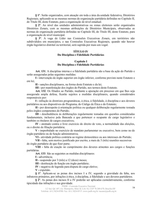§ 1º. Serão organizados, com atuação em toda a área da unidade federativa, Diretórios
Regionais, aplicando-se as mesmas normas de organização partidária definidas no Capítulo II,
do Título III, deste Estatuto, para a organização de nível estadual.
       § 2º. Ao nível das unidades administrativas ou zonas eleitorais serão organizados
Diretórios Zonais, com as mesmas atribuições de Diretórios Municipais, observadas as
normas de organização partidária definidas no Capítulo III, do Título III, deste Estatuto, para
a organização de nível municipal.
       § 3º. A vaga de Líder nas Comissões Executivas Zonais, em territórios não
subdivididos em municípios, e nas Comissões Executivas Regionais, quando não houver
órgão legislativo distrital ou territorial, será suprida por mais um vogal.

                                          TÍTULO IV
                              Da Disciplina e Fidelidade Partidárias

                                            Capítulo I
                              Da Disciplina e Fidelidade Partidárias

        Art. 131. A disciplina interna e a fidelidade partidária são a base da ação do Partido e
serão asseguradas pelas seguintes medidas:
        I - intervenção de órgão superior em órgão inferior, conforme previsto neste Estatuto e
em lei;
        II - sanções disciplinares, na forma deste Estatuto e da lei;
        III - por manifestação dos órgãos do Partido, nos termos deste Estatuto.
        Art. 132. Os filiados ao Partido, mediante a apuração em processo em que lhes seja
assegurada ampla defesa, ficarão sujeitos a medidas disciplinares, quando considerados
responsáveis por:
        I - infração às diretrizes programáticas, à ética, à fidelidade, à disciplina e aos deveres
partidários ou aos dispositivos do Programa, do Código de Ética e do Estatuto;
        II - por desrespeito à orientação política ou qualquer deliberação regularmente tomada
pelos órgãos competentes do Partido;
        III - desobediência às deliberações regularmente tomadas em questões consideradas
fundamentais, inclusive pela Bancada a que pertencer o ocupante de cargo legislativo e
também os titulares de cargos executivos;
        IV - atentado contra o livre exercício do direito de voto, a normalidade das eleições,
ou o direito de filiação partidária;
        V - improbidade no exercício de mandato parlamentar ou executivo, bem como no de
órgão partidário ou de função administrativa;
        VI - atividade política contrária ao regime democrático ou aos interesses do Partido;
        VII - falta, sem motivo justificado por escrito, a mais de 3 (três) reuniões sucessivas
do órgão partidário de que fizer parte;
        VIII - falta de exação no cumprimento dos deveres atinentes aos cargos e funções
partidárias.
        Art. 133. São as seguintes as medidas disciplinares:
        I - advertência;
        II - suspensão por 3 (três) a 12 (doze) meses;
        III - destituição de função em órgão partidário;
        IV - negativa de legenda para disputa de cargo eletivo;
        V - expulsão.
        § 1º. Aplicam-se as penas dos incisos I a IV, segundo a gravidade da falta, aos
infratores primários, por infrações à ética, à disciplina, à fidelidade e aos deveres partidários.
        § 2º. As penas dos incisos II a IV poderão ser aplicadas cumulativamente, conforme
tipicidade das infrações e sua gravidade.
                                   PSDB – Comissão Executiva Nacional
                 L2 Sul, Qd. 607, Ed. Metrópolis, Mód. B, Cob. 02, CEP 70.200-670, Brasília-DF.   34
            Telefone: (61) 3424-0500; Fax: (61) 3424-0515; www.psdb.org.br; tucano@psdb.org.br
 