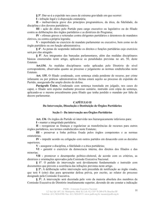 § 3º. Dar-se-á a expulsão nos casos de extrema gravidade em que ocorrer:
        I - infração legal e à disposição estatutária;
        II - inobservância grave dos princípios programáticos, da ética, da fidelidade, da
disciplina e dos deveres partidários;
        III - ação do eleito pelo Partido para cargo executivo ou legislativo ou do filiado
contra as deliberações dos órgãos partidários e as diretrizes do Programa;
        IV - ofensas graves e reiteradas contra dirigentes partidários e detentores de mandatos
eletivos, ou contra a própria legenda;
        V - improbidade no exercício de mandato parlamentar ou executivo, bem como no de
órgão partidário ou em função administrativa.
        § 4º. As penas de suspensão indicarão os direitos e funções partidárias cujo exercício
será por elas atingido.
        § 5º. Aos integrantes das bancadas parlamentares, além das medidas disciplinares
básicas enumeradas neste artigo, aplicam-se as penalidades previstas no art. 50, deste
Estatuto.
        Art.134. As medidas disciplinares serão aplicadas pelo Diretório do nível
correspondente, observadas quanto ao processo e julgamento as normas estabelecidas neste
Estatuto.
        Art. 135. O filiado condenado, com sentença ainda pendente de recurso, por crime
infamante ou por práticas administrativas ilícitas estará sujeito ao processo de expulsão do
Partido, assegurado-lhe amplo direito de defesa.
        Parágrafo Único. Condenado com sentença transitada em julgado, nos casos do
caput, o filiado será expulso mediante processo sumário, instruído com cópia da sentença,
aplicando-se o mesmo procedimento para filiado que tenha perdido o mandato por falta de
decoro parlamentar.

                                    CAPÍTULO II
             Da Intervenção, Dissolução e Destituição de Órgãos Partidários

                       Seção I - Da intervenção nos Órgãos Partidários

        Art. 136. Os órgãos do Partido só intervirão nos hierarquicamente inferiores para:
        I - manter a integridade partidária;
        II - reorganizar as finanças e regularizar as transferências de recursos para outros
órgãos partidários, nos termos estabelecidos neste Estatuto;
        III - preservar a linha política fixada pelos órgãos competentes e as normas
estatutárias;
        IV - impedir acordo ou coligação com outros partidos em desacordo com as decisões
superiores;
        V - assegurar a disciplina, a fidelidade e a ética partidárias;
        VI - garantir o exercício da democracia interna, dos direitos dos filiados e das
minorias;
        VII - promover o desempenho político-eleitoral, de acordo com os critérios, as
diretrizes e orientações aprovados pela Comissão Executiva Nacional.
        § 1º. O pedido de intervenção será devidamente fundamentado e instruído com
documentos que provem a ocorrência das infrações previstas neste artigo.
        § 2º. A deliberação sobre intervenção será precedida de notificação ao órgão visado,
que terá 8 (oito) dias para apresentar defesa prévia, por escrito, ao relator do processo
designado pela Comissão Executiva.
        § 3°. A intervenção será decretada pelo voto da maioria absoluta dos membros da
Comissão Executiva do Diretório imediatamente superior, devendo do ato constar a indicação

                                   PSDB – Comissão Executiva Nacional
                 L2 Sul, Qd. 607, Ed. Metrópolis, Mód. B, Cob. 02, CEP 70.200-670, Brasília-DF.   35
            Telefone: (61) 3424-0500; Fax: (61) 3424-0515; www.psdb.org.br; tucano@psdb.org.br
 
