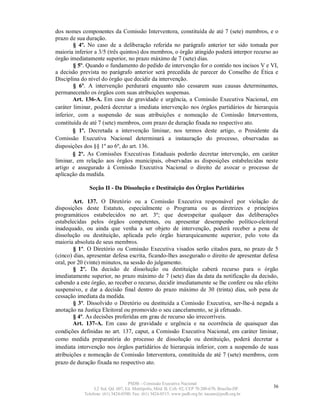 dos nomes componentes da Comissão Interventora, constituída de até 7 (sete) membros, e o
prazo de sua duração.
        § 4º. No caso de a deliberação referida no parágrafo anterior ter sido tomada por
maioria inferior a 3/5 (três quintos) dos membros, o órgão atingido poderá interpor recurso ao
órgão imediatamente superior, no prazo máximo de 7 (sete) dias.
        § 5º. Quando o fundamento do pedido de intervenção for o contido nos incisos V e VI,
a decisão prevista no parágrafo anterior será precedida de parecer do Conselho de Ética e
Disciplina do nível do órgão que decidir da intervenção.
        § 6º. A intervenção perdurará enquanto não cessarem suas causas determinantes,
permanecendo os órgãos com suas atribuições suspensas.
        Art. 136-A. Em caso de gravidade e urgência, a Comissão Executiva Nacional, em
caráter liminar, poderá decretar a imediata intervenção nos órgãos partidários de hierarquia
inferior, com a suspensão de suas atribuições e nomeação de Comissão Interventora,
constituída de até 7 (sete) membros, com prazo de duração fixada no respectivo ato.
        § 1º. Decretada a intervenção liminar, nos termos deste artigo, o Presidente da
Comissão Executiva Nacional determinará a instauração do processo, observadas as
disposições dos §§ 1º ao 6º, do art. 136.
        § 2º. As Comissões Executivas Estaduais poderão decretar intervenção, em caráter
liminar, em relação aos órgãos municipais, observadas as disposições estabelecidas neste
artigo e assegurado à Comissão Executiva Nacional o direito de avocar o processo de
aplicação da medida.

              Seção II - Da Dissolução e Destituição dos Órgãos Partidários

        Art. 137. O Diretório ou a Comissão Executiva responsável por violação de
disposições deste Estatuto, especialmente o Programa ou as diretrizes e princípios
programáticos estabelecidos no art. 3º; que desrespeitar qualquer das deliberações
estabelecidas pelos órgãos competentes, ou apresentar desempenho político-eleitoral
inadequado, ou ainda que venha a ser objeto de intervenção, poderá receber a pena de
dissolução ou destituição, aplicada pelo órgão hierarquicamente superior, pelo voto da
maioria absoluta de seus membros.
        § 1º. O Diretório ou Comissão Executiva visados serão citados para, no prazo de 5
(cinco) dias, apresentar defesa escrita, ficando-lhes assegurado o direito de apresentar defesa
oral, por 20 (vinte) minutos, na sessão do julgamento.
        § 2º. Da decisão de dissolução ou destituição caberá recurso para o órgão
imediatamente superior, no prazo máximo de 7 (sete) dias da data da notificação da decisão,
cabendo a este órgão, ao receber o recurso, decidir imediatamente se lhe confere ou não efeito
suspensivo, e dar a decisão final dentro do prazo máximo de 30 (trinta) dias, sob pena de
cessação imediata da medida.
        § 3º. Dissolvido o Diretório ou destituída a Comissão Executiva, ser-lhe-á negada a
anotação na Justiça Eleitoral ou promovido o seu cancelamento, se já efetuado.
        § 4º. As decisões proferidas em grau de recurso são irrecorríveis.
        Art. 137-A. Em caso de gravidade e urgência e na ocorrência de quaisquer das
condições definidas no art. 137, caput, a Comissão Executiva Nacional, em caráter liminar,
como medida preparatória do processo de dissolução ou destituição, poderá decretar a
imediata intervenção nos órgãos partidários de hierarquia inferior, com a suspensão de suas
atribuições e nomeação de Comissão Interventora, constituída de até 7 (sete) membros, com
prazo de duração fixada no respectivo ato.


                                   PSDB – Comissão Executiva Nacional
                 L2 Sul, Qd. 607, Ed. Metrópolis, Mód. B, Cob. 02, CEP 70.200-670, Brasília-DF.   36
            Telefone: (61) 3424-0500; Fax: (61) 3424-0515; www.psdb.org.br; tucano@psdb.org.br
 