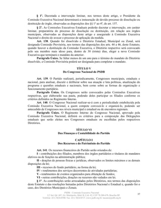 § 1º. Decretada a intervenção liminar, nos termos deste artigo, o Presidente da
Comissão Executiva Nacional determinará a instauração do devido processo de dissolução ou
destituição do órgão, observadas as disposições dos §§ 1º ao 4º, do art. 137.
        § 2º. As Comissões Executivas Estaduais poderão decretar a intervenção, em caráter
liminar, preparatória do processo de dissolução ou destituição, em relação aos órgãos
municipais, observadas as disposições deste artigo e assegurado à Comissão Executiva
Nacional o direito de avocar o processo de aplicação da medida.
        Art. 138. Quando for dissolvido o Diretório Estadual, Municipal ou Zonal, será
designada Comissão Provisória, nos termos das disposições dos arts. 44 a 46, deste Estatuto;
quando houver a destituição da Comissão Executiva, o Diretório respectivo será convocado
pelo seu membro mais idoso para, dentro de 30 (trinta) dias, eleger a nova Comissão
Executiva que terminará o mandato da anterior.
        Parágrafo Único. Se faltar menos de um ano para o término do mandato do Diretório
dissolvido, a Comissão Provisória poderá ser designada para completar o mandato.

                                          TÍTULO V
                                 Do Congresso Nacional do PSDB

        Art. 139. O Partido realizará, periodicamente, Congressos municipais, estaduais e
nacional, para analisar, discutir e deliberar sobre sua atuação e luta políticas, atualização do
programa e questões estaduais e nacionais, bem como sobre as formas de organização e
funcionamento partidário.
        Parágrafo Único. Os Congressos serão convocados pelas Comissões Executivas
respectivas, que elaborarão sua pauta, podendo deles participar os filiados conforme os
critérios definidos no Regimento Interno.
        Art. 140. O Congresso Nacional realizar-se-á com a periodicidade estabelecida pela
Comissão Executiva Nacional, a quem compete convocá-lo e organizá-lo, podendo ser
antecedido de Congressos nos níveis municipal e estadual ou de encontros regionais.
        Parágrafo Único. O Regimento Interno do Congresso Nacional, aprovado pela
Comissão Executiva Nacional, definirá os critérios para a composição das Delegações
estaduais que serão eleitas nos Congressos estaduais ou escolhidas pelos respectivos
Diretórios.

                                         TÍTULO VI
                            Das Finanças e Contabilidade do Partido

                                        CAPÍTULO I
                            Dos Recursos e do Patrimônio do Partido

        Art. 141. Os recursos financeiros do Partido serão oriundos de:
        I - contribuições dos filiados, membros dos órgãos partidários e titulares de mandatos
eletivos ou de funções na administração pública;
        II - doações de pessoas físicas e jurídicas, observados os limites máximos e as demais
disposições da lei;
        III - recursos do fundo partidário, na forma da lei;
        IV - rendimentos dos serviços decorrentes de atividades partidárias;
        V - rendimentos de eventos organizados para obtenção de fundos;
        VI - outras contribuições, doações ou recursos não vedados em lei.
        § 1º. As contribuições serão arrecadadas pelos Diretórios, nos termos das disposições
deste Estatuto e das resoluções baixadas pelos Diretórios Nacional e Estadual e, quando for o
caso, dos Diretórios Municipais e Zonais.
                                   PSDB – Comissão Executiva Nacional
                 L2 Sul, Qd. 607, Ed. Metrópolis, Mód. B, Cob. 02, CEP 70.200-670, Brasília-DF.   37
            Telefone: (61) 3424-0500; Fax: (61) 3424-0515; www.psdb.org.br; tucano@psdb.org.br
 