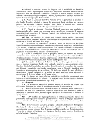 b) destinará o montante restante às despesas com a assistência aos Diretórios
Municipais e Zonais, segundo plano de aplicação previamente aprovado, podendo destacar
importância para ser repassada a Diretórios Municipais e Zonais, segundo critérios que
venham a ser estabelecidos pelo respectivo Diretório, sujeita à devida prestação de contas nos
termos da lei e das disposições deste Estatuto.
        § 4º. Poderá a Comissão Executiva Nacional rever os percentuais e critérios de
distribuição de cotas, substituir o repasse de recursos do fundo partidário por recursos
próprios aos Diretórios Estaduais, podendo, ainda, adotar as medidas que considerar
conveniente de acordo com sua situação orçamentária e financeira.
        § 5º. Caberá a Comissão Executiva Nacional estabelecer por resolução a
regulamentação sobre gastos com passagens aéreas, reembolsos, pagamento de despesas
imprescindíveis à manutenção de Diretórios Estaduais com fundo partidário suspenso, dentre
outras que julgar necessária.
        Art. 143. Os membros do Partido que ocupem cargos eletivos contribuirão
mensalmente para o respectivo Diretório com importâncias descontadas de seus subsídios e
representação mensal, nos termos deste artigo.
        § 1º. Os membros das bancadas do Partido na Câmara dos Deputados e no Senado
Federal contribuirão mensalmente para o Diretório Nacional com importância correspondente
a, no mínimo, 3% (três por cento) de seu subsídio fixo, variável, adicional e extraordinário,
deduzido o Imposto de Renda e a contribuição à Previdência, que será descontada em folha de
pagamento ou mediante débito em conta corrente bancária.
        § 2º. Além da contribuição fixada no parágrafo anterior, os membros das bancadas
contribuirão para o Diretório do seu respectivo Estado, com um percentual adicional de até
2% (dois por cento), podendo o desconto ser processado pelo Diretório Nacional e repassado
ao respectivo Diretório Estadual, no prazo máximo de 15 (quinze) dias.
        § 3º. Os membros da bancada do Partido nas Assembléias Legislativas contribuirão
com os mesmos percentuais fixados nos parágrafos anteriores, respectivamente, para o
Diretório Estadual e Municipal em que tenham domicílio eleitoral; os membros das bancadas
nas Câmaras Municipais contribuirão mensalmente para o Diretório Municipal com
importância correspondente a, no mínimo, 3% (três por cento) de seus subsídios e
representação mensal, aplicando-se a ambos os casos previstos neste parágrafo o
procedimento de desconto referido no § 1º, deste artigo.
        § 4º. Os titulares de cargos eletivos majoritários contribuirão mensalmente com
importância correspondente a, no mínimo, 3% (três por cento) de sua remuneração bruta,
aplicando-se quanto ao desconto a mesma regra do § 1º.
        § 5º. Revogado
        § 6º. As Comissões Executivas poderão anistiar os filiados em débito, com
dificuldades financeiras, ou isentar do pagamento os filiados de poucas rendas.
        § 7º. Resolução dos Diretórios Nacional, Estadual e Municipal poderá estabelecer a
destinação de parte das contribuições definidas neste artigo para distribuição entre os
Diretórios de diferentes níveis, visando suprir deficiências de arrecadação de recursos de
qualquer deles.
        Art. 144. Os membros dos órgãos partidários e os titulares de mandatos eletivos nos
parlamentos ou nos poderes executivos que deixarem de cumprir a obrigação de contribuir
com as importâncias fixadas, sujeitar-se-ão às sanções estabelecidas no art. 133, deste
Estatuto.
        Art. 145. Às Comissões Executivas compete a administração financeira do respectivo
Diretório, devendo a movimentação das contas bancárias e dos recursos ser feita
conjuntamente por, no mínimo, dois dirigentes partidários, sendo um obrigatoriamente o
Tesoureiro e o outro o Presidente ou o Secretário-Geral ou outro membro, definido pela
própria Comissão Executiva.
                                   PSDB – Comissão Executiva Nacional
                 L2 Sul, Qd. 607, Ed. Metrópolis, Mód. B, Cob. 02, CEP 70.200-670, Brasília-DF.   39
            Telefone: (61) 3424-0500; Fax: (61) 3424-0515; www.psdb.org.br; tucano@psdb.org.br
 