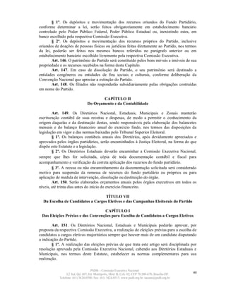 § 1º. Os depósitos e movimentação dos recursos oriundos do Fundo Partidário,
conforme determinar a lei, serão feitos obrigatoriamente em estabelecimento bancário
controlado pelo Poder Público Federal, Poder Público Estadual ou, inexistindo estes, em
banco escolhido pela respectiva Comissão Executiva.
        § 2º. Os depósitos e movimentação dos recursos próprios do Partido, inclusive
oriundos de doações de pessoas físicas ou jurídicas feitas diretamente ao Partido, nos termos
da lei, poderão ser feitos nos mesmos bancos referidos no parágrafo anterior ou em
estabelecimento bancário escolhido livremente pela respectiva Comissão Executiva.
        Art. 146. O patrimônio do Partido será constituído pelos bens móveis e imóveis de sua
propriedade e os recursos recebidos na forma deste Capítulo.
        Art. 147. Em caso de dissolução do Partido, o seu patrimônio será destinado a
entidades congêneres ou entidades de fins sociais e culturais, conforme deliberação da
Convenção Nacional que apreciar a extinção do Partido.
        Art. 148. Os filiados não responderão subsidiariamente pelas obrigações contraídas
em nome do Partido.

                                        CAPÍTULO II
                                Do Orçamento e da Contabilidade

        Art. 149. Os Diretórios Nacional, Estaduais, Municipais e Zonais manterão
escrituração contábil de suas receitas e despesas, de modo a permitir o conhecimento da
origem daquelas e da destinação destas, sendo responsáveis pela elaboração dos balancetes
mensais e do balanço financeiro anual do exercício findo, nos termos das disposições da
legislação em vigor e das normas baixadas pelo Tribunal Superior Eleitoral.
        § 1º. Os balanços contábeis anuais dos Diretórios, após devidamente apreciados e
aprovados pelos órgãos partidários, serão encaminhados à Justiça Eleitoral, na forma do que
dispõe este Estatuto e a legislação.
        § 2º. Os Diretórios Estaduais deverão encaminhar a Comissão Executiva Nacional,
sempre que lhes for solicitada, cópia de toda documentação contábil e fiscal para
acompanhamento e verificação da correta aplicação dos recursos do fundo partidário.
        § 3º. A recusa ou não encaminhamento da documentação solicitada será considerado
motivo para suspensão da remessa de recursos do fundo partidário ou próprios ou para
aplicação de medida de intervenção, dissolução ou destituição do órgão.
        Art. 150. Serão elaborados orçamentos anuais pelos órgãos executivos em todos os
níveis, até trinta dias antes do início do exercício financeiro.

                                   TÍTULO VII
  Da Escolha de Candidatos a Cargos Eletivos e das Campanhas Eleitorais do Partido

                                   CAPÍTULO I
 Das Eleições Prévias e das Convenções para Escolha de Candidatos a Cargos Eletivos

        Art. 151. Os Diretórios Nacional, Estaduais e Municipais poderão aprovar, por
proposta da respectiva Comissão Executiva, a realização de eleições prévias para a escolha de
candidatos a cargos eletivos majoritários sempre que houver mais de um candidato disputando
a indicação do Partido.
        § 1º. A realização das eleições prévias de que trata este artigo será disciplinada por
resolução aprovada pela Comissão Executiva Nacional, cabendo aos Diretórios Estaduais e
Municipais, nos termos deste Estatuto, estabelecer as normas complementares para sua
realização.

                                   PSDB – Comissão Executiva Nacional
                 L2 Sul, Qd. 607, Ed. Metrópolis, Mód. B, Cob. 02, CEP 70.200-670, Brasília-DF.   40
            Telefone: (61) 3424-0500; Fax: (61) 3424-0515; www.psdb.org.br; tucano@psdb.org.br
 