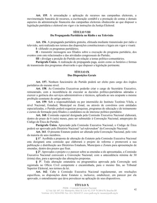 Art. 155. A arrecadação e aplicação de recursos nas campanhas eleitorais, a
movimentação bancária de recursos, a escrituração contábil e a prestação de contas e demais
aspectos da administração financeira das campanhas eleitorais obedecerão ao que dispuser a
legislação partidária e eleitoral em vigor e às instruções da Justiça Eleitoral.

                                     TÍTULO VIII
                     Da Propaganda Partidária no Rádio e na Televisão

        Art. 156. A propaganda partidária gratuita, efetuada mediante transmissão por rádio e
televisão, será realizada nos termos das disposições constitucionais e legais em vigor e visará:
        I - difundir os programas partidários;
        II - transmitir mensagens aos filiados sobre a execução do programa partidário, dos
eventos com este relacionados e das atividades congressuais do Partido;
        III - divulgar a posição do Partido em relação a temas político-comunitários.
        Parágrafo Único. A realização de propaganda paga, assim como os horários e formas
de transmissão dos programas observarão o que dispuser a legislação pertinente.

                                             TÍTULO IX
                                        Das Disposições Gerais

         Art. 157. Nenhum funcionário do Partido poderá ser eleito para cargo dos órgãos
partidários do mesmo nível.
         Art. 158. As Comissões Executivas poderão criar o cargo de Secretário Executivo,
remunerado, com a incumbência de executar as decisões político-partidárias adotadas e
exercer a gerência dos serviços administrativos e técnicos, aplicada ao seu ocupante a mesma
proibição constante do artigo anterior.
         Art. 159. Sob a responsabilidade ou por intermédio do Instituto Teotônio Vilela, a
nível Nacional, Estadual, Municipal ou Zonal, ou através de convênios com entidades
especializadas, o Partido poderá organizar pesquisas, programas de educação e de treinamento
e cursos de formação para filiados e candidatos ou de interesse político-partidário.
         Art. 160. Comissão especial designada pela Comissão Executiva Nacional elaborará,
dentro do prazo de 6 (seis) meses, para ser submetido à Convenção Nacional, anteprojeto de
Código de Ética do Partido.
         Parágrafo Único. Apreciado pela Comissão Executiva Nacional, o Código de Ética
poderá ser aprovado pelo Diretório Nacional “ad referendum” da Convenção Nacional.
         Art. 161. O presente Estatuto poderá ser alterado pela Convenção Nacional, pelo voto
da maioria de seus membros.
         § 1º. Acolhida a proposta de alteração do Estatuto pela Comissão Executiva Nacional
esta designará uma comissão que elaborará o projeto de reforma e promoverá a sua
publicação e distribuição aos Diretórios Estaduais, Municipais e Zonais para apresentação de
emendas, dentro dos prazos que fixar.
         § 2º. Aprovados o projeto e o parecer sobre as emendas a ele apresentadas, a Comissão
Executiva Nacional convocará a Convenção Nacional, com a antecedência mínima de 30
(trinta) dias, para a aprovação das alterações propostas.
         § 3º. Toda alteração estatutária ou programática aprovada pela Convenção será
registrada no Ofício Civil competente e encaminhada, para o mesmo fim, ao Tribunal
Superior Eleitoral, nos termos da lei.
         Art. 162. Cabe à Comissão Executiva Nacional regulamentar, em resoluções
específicas, as disposições deste Estatuto e, inclusive, estabelecer, em parecer por ela
aprovado, o entendimento que deva prevalecer na aplicação de seus dispositivos.

                                                TÍTULO X
                                   PSDB – Comissão Executiva Nacional
                 L2 Sul, Qd. 607, Ed. Metrópolis, Mód. B, Cob. 02, CEP 70.200-670, Brasília-DF.   42
            Telefone: (61) 3424-0500; Fax: (61) 3424-0515; www.psdb.org.br; tucano@psdb.org.br
 