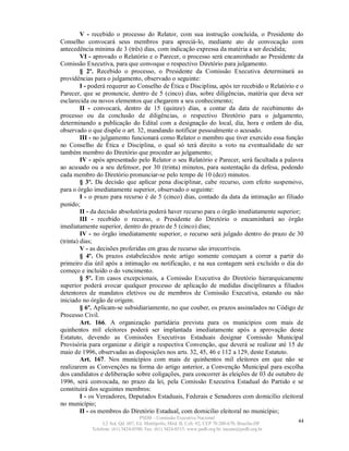 V - recebido o processo do Relator, com sua instrução concluída, o Presidente do
Conselho convocará seus membros para apreciá-lo, mediante ato de convocação com
antecedência mínima de 3 (três) dias, com indicação expressa da matéria a ser decidida;
         VI - aprovado o Relatório e o Parecer, o processo será encaminhado ao Presidente da
Comissão Executiva, para que convoque o respectivo Diretório para julgamento.
         § 2º. Recebido o processo, o Presidente da Comissão Executiva determinará as
providências para o julgamento, observado o seguinte:
         I - poderá requerer ao Conselho de Ética e Disciplina, após ter recebido o Relatório e o
Parecer, que se pronuncie, dentro de 5 (cinco) dias, sobre diligências, matéria que deva ser
esclarecida ou novos elementos que chegarem a seu conhecimento;
         II - convocará, dentro de 15 (quinze) dias, a contar da data de recebimento do
processo ou da conclusão de diligências, o respectivo Diretório para o julgamento,
determinando a publicação do Edital com a designação do local, dia, hora e ordem do dia,
observado o que dispõe o art. 32, mandando notificar pessoalmente o acusado.
         III - no julgamento funcionará como Relator o membro que tiver exercido essa função
no Conselho de Ética e Disciplina, o qual só terá direito a voto na eventualidade de ser
também membro do Diretório que proceder ao julgamento;
         IV - após apresentado pelo Relator o seu Relatório e Parecer, será facultada a palavra
ao acusado ou a seu defensor, por 30 (trinta) minutos, para sustentação da defesa, podendo
cada membro do Diretório pronunciar-se pelo tempo de 10 (dez) minutos.
         § 3º. Da decisão que aplicar pena disciplinar, cabe recurso, com efeito suspensivo,
para o órgão imediatamente superior, observado o seguinte:
         I - o prazo para recurso é de 5 (cinco) dias, contado da data da intimação ao filiado
punido;
         II - da decisão absolutória poderá haver recurso para o órgão imediatamente superior;
         III - recebido o recurso, o Presidente do Diretório o encaminhará ao órgão
imediatamente superior, dentro do prazo de 5 (cinco) dias;
         IV - no órgão imediatamente superior, o recurso será julgado dentro do prazo de 30
(trinta) dias;
         V - as decisões proferidas em grau de recurso são irrecorríveis.
         § 4º. Os prazos estabelecidos neste artigo somente começam a correr a partir do
primeiro dia útil após a intimação ou notificação, e na sua contagem será excluído o dia do
começo e incluído o do vencimento.
         § 5º. Em casos excepcionais, a Comissão Executiva do Diretório hierarquicamente
superior poderá avocar qualquer processo de aplicação de medidas disciplinares a filiados
detentores de mandatos eletivos ou de membros de Comissão Executiva, estando ou não
iniciado no órgão de origem.
         § 6º. Aplicam-se subsidiariamente, no que couber, os prazos assinalados no Código de
Processo Civil.
         Art. 166. A organização partidária prevista para os municípios com mais de
quinhentos mil eleitores poderá ser implantada imediatamente após a aprovação deste
Estatuto, devendo as Comissões Executivas Estaduais designar Comissão Municipal
Provisória para organizar e dirigir a respectiva Convenção, que deverá se realizar até 15 de
maio de 1996, observadas as disposições nos arts. 32, 45, 46 e 112 a 129, deste Estatuto.
         Art. 167. Nos municípios com mais de quinhentos mil eleitores em que não se
realizarem as Convenções na forma do artigo anterior, a Convenção Municipal para escolha
dos candidatos e deliberação sobre coligações, para concorrer às eleições de 03 de outubro de
1996, será convocada, no prazo da lei, pela Comissão Executiva Estadual do Partido e se
constituirá dos seguintes membros:
         I - os Vereadores, Deputados Estaduais, Federais e Senadores com domicílio eleitoral
no município;
         II - os membros do Diretório Estadual, com domicílio eleitoral no município;
                                   PSDB – Comissão Executiva Nacional
                 L2 Sul, Qd. 607, Ed. Metrópolis, Mód. B, Cob. 02, CEP 70.200-670, Brasília-DF.   44
            Telefone: (61) 3424-0500; Fax: (61) 3424-0515; www.psdb.org.br; tucano@psdb.org.br
 