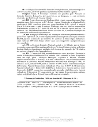III - os Delegados dos Diretórios Zonais à Convenção Estadual, eleitos nas respectivas
Convenções Zonais, observado quanto ao seu número as normas na época vigentes.
        Parágrafo Único. A Convenção Municipal será presidida pelo Presidente da
Comissão Executiva Estadual ou por quem for por ela designado, e a sua convocação
observará o que dispõe o Art. 32, deste Estatuto.
        Art. 168. O prazo de um ano de filiação partidária exigido para candidatura de filiado
a qualquer cargo eletivo, previsto no § 2º, do Art. 14, deste Estatuto, não se aplica às eleições
municipais de 1996, regendo-se, neste caso, pelas disposições da lei eleitoral; o prazo de
filiação de 6 (seis) meses exigido de qualquer filiado para votar e ser votado e para participar
de Convenções, previsto no § 1º, do art. 14, e no art. 24, só entra em vigor a partir de 1º de
janeiro de 1997, exigindo-se dos filiados, durante o corrente ano, o prazo de filiação previsto
nas disposições estatutárias e legais anteriores.
        Art. 169. A obrigação de realização das convenções ordinárias no primeiro semestre, a
que se refere o §1º do art. 23, só será exigida quando da realização das convenções ordinárias
de 2011, devendo os mandatos dos membros dos Diretórios e demais órgãos partidários a
serem eleitos em 2009 terem duração inferior a dois anos para permitir o cumprimento desse
novo calendário.
        Art. 170. A Comissão Executiva Nacional adotará as providências que se fizerem
necessárias para compatibilizar as disposições do art. 76, deste Estatuto, relativas ao Instituto
Teotônio Vilela, às disposições da legislação civil vigente e das resoluções do TSE relativas
aos institutos e fundações dos Partidos Políticos.
        Art. 171. O Estatuto do PSDB, aprovado juntamente com o Manifesto e Programa na
reunião de fundação realizada no dia 25 de junho de 1988 e ratificado, na forma da legislação
então em vigor, pelas Convenções Municipais, Regionais e Nacional realizadas
respectivamente nos dias 19 de março, 30 de abril e 14 de maio de 1989; reformado conforme
deliberações da Convenção Nacional Extraordinária realizada em 8 de março de 1996, nos
termos do art. 55, da Lei nº 9.096, de 19 de setembro de 1995; alterado conforme deliberações
da Convenção Nacional Extraordinária realizada em 15 de maio de 1999, da VII Convenção
Nacional realizada em 21 de novembro de 2003 e da IX Convenção Nacional realizada em 23
de novembro de 2007, passa a viger com as alterações aprovadas pela X Convenção Nacional
realizada em 28 de maio de 2011, que entrarão em vigor na data de sua aprovação, sujeitas a
registro no Ofício Civil e no Tribunal Superior Eleitoral, na forma da lei.

          X Convenção Nacional do PSDB, em Brasília-DF, 28 de maio de 2011.
   ______________________________________________________________________
(Registro n° 1741, Livro A-03, 1° Ofício Registro de Títulos e Documentos, Brasília-DF)
(PSDB - Registro TSE – Resolução TSE n° 15.494, publicada no DJ de 21-10-1989 e
Resolução TSE n° 19.980, publicada no DJ de 21-10-97 – adaptação à Lei n° 9.096/95)




                                   PSDB – Comissão Executiva Nacional
                 L2 Sul, Qd. 607, Ed. Metrópolis, Mód. B, Cob. 02, CEP 70.200-670, Brasília-DF.   45
            Telefone: (61) 3424-0500; Fax: (61) 3424-0515; www.psdb.org.br; tucano@psdb.org.br
 