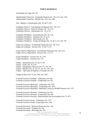 ÍNDICE REMISSIVO

Acumulação de Cargo (Art. 22)

Administração Financeira - Campanha Eleitoral (Art. 154, § 3º e Art. 155)
Administração Financeira - Partido (Art. 145 e Art. 148)

Atas - Registro e Autenticações (Art. 36, §§ 2º a 4º)

Candidatos Eletivos - Cancelamento de Registro (Art. 153, § 3º)
Candidatos Eletivos - Prazo de Filiação (Art. 14, § 3º)
Candidatos Eletivos - Substituição (Art. 153, § 2º)

Candidatos Partidários - Consentimento (Art. 25, § 2º)
Candidatos Partidários - Nulidade (Art. 25, § 3º)
Candidatos Partidários - Substituição (Art. 28)
Candidatos Partidários - Tempo de Filiação (Art. 14, §§ 1º e 2º e Art. 24)

Cargos de Confiança - Contribuição Financeira (Art. 143, § 5º)
Cargos de Confiança - Deveres (Art. 15, §§ 1º e 2º)

Cargos Eletivos Majoritários - Contribuição Financeira (Art. 143, § 4º)
Cargos Eletivos Majoritários - Deveres (Art. 15, § 1º)

Cargos Partidários - Licença (Art. 41, § 4º)
Cargos Partidários - Vacância (Art. 35)

Chapas - Apoiamento (Art. 25, §§ 2º a 4º)
Chapas - Fusão (Art. 25, § 5º)
Chapas - Impugnação e Recurso (Art. 27 e Art. 28)
Chapas - Registro (Art. 25, Art. 63, Art. 83 e Art. 101)
Chapas – Aprovação de Registro e Correção (Art. 26)

Código de Ética (Art. 55, Art. 160 e Art. 165)

Comissão Executiva Estadual - Atribuições (Art. 86)
Comissão Executiva Estadual - Composição (Art. 85)

Comissão Executiva Municipal - Atribuições (Art. 103)
Comissão Executiva Municipal - Composição (Art. 102)
Comissão Executiva Municipal - Municípios Acima de 500.000 Eleitores (Art. 117)

Comissão Executiva Nacional - Atribuições (Art. 65)
Comissão Executiva Nacional - Composição (Art. 64)
Comissão Executiva Nacional - Representantes dos Secretariados (Art. 73, §3º)

Comissão Executiva Zonal - Atribuições (Art. 127)
Comissão Executiva Zonal - Composição (Art. 126)

Comissão Provisória - Diretório Dissolvido (Art. 138)
Comissão Provisória - Estadual (Art. 44)
Comissão Provisória - Municipal (Art. 45)
                                   PSDB – Comissão Executiva Nacional
                 L2 Sul, Qd. 607, Ed. Metrópolis, Mód. B, Cob. 02, CEP 70.200-670, Brasília-DF.   46
            Telefone: (61) 3424-0500; Fax: (61) 3424-0515; www.psdb.org.br; tucano@psdb.org.br
 