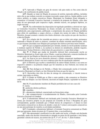 § 7º. Aprovada a filiação em grau de recurso vale para todos os fins como data de
filiação a do recebimento do pedido inicial.
        § 8º. Quando se tratar de filiação de pessoas de notória expressão pública, incluídas
entre elas as que tenham exercido ou estejam exercendo cargos eletivos, função pública ou de
relevo político, os órgãos executivos Zonais, Municipais ou Estaduais ficam obrigados a
comunicar à Comissão Executiva Nacional a existência da proposta de filiação, cinco dias
antes da sua apreciação pelo respectivo órgão, cabendo recurso, em qualquer hipótese, ao
órgão nacional.
        Art. 8º. Na conformidade das disposições da legislação partidária e eleitoral em vigor,
as Comissões Executivas Municipais ou Zonais enviarão aos Juízes Eleitorais, no prazo
estabelecido, para arquivamento, publicação e cumprimento dos prazos de filiação partidária
para efeito de candidatura a cargos eletivos, a relação dos nomes de todos os filiados ao
Diretório, da qual constará o número dos títulos eleitorais e das seções em que são inscritos e
a data da filiação.
        § 1º. Se a relação não for remetida nos prazos a que se refere este artigo, permanece
inalterada a filiação de todos os eleitores, constante da relação remetida anteriormente, salvo
os que tiveram canceladas suas filiações por quaisquer dos motivos previstos neste Estatuto.
        § 2º. Os que se julgarem prejudicados por omissão, desídia ou má-fé poderão reclamar
à instância superior do Partido e, na ausência ou demora no atendimento, poderão requerer,
diretamente à Justiça Eleitoral, a observância do que prescreve o caput deste artigo.
        Art. 9º. O filiado que mudar de domicílio eleitoral fará comunicação escrita ao
Diretório Municipal ou Zonal onde estiver filiado, o qual providenciará a remessa imediata do
comprovante de sua filiação ao Diretório do seu novo domicílio eleitoral.
        § 1º. Ao fixar-se no novo domicílio eleitoral, o filiado comunicará imediatamente ao
Diretório Municipal ou Zonal o seu novo endereço para fins de atualização cadastral.
        § 2º. O Diretório que receber a transferência do eleitor filiado incluirá o seu nome no
respectivo cadastro e na primeira relação que for remetida ao Juiz Eleitoral, nos termos do
artigo anterior.
        Art. 10. Para desligar-se do Partido, o filiado fará comunicação escrita à Comissão
Executiva Municipal ou Zonal e ao Juiz Eleitoral da Zona em que for inscrito.
        § 1º. Decorridos dois dias da data da entrega da comunicação, o vínculo torna-se
extinto, para todos os efeitos.
        § 2º. O filiado ao PSDB que se filiar a outro partido e não comunicar ao Diretório
onde tinha sua filiação e ao Juiz Eleitoral, incorrerá em dupla filiação, sujeitando-se às penas
da lei.
        Art. 11. O cancelamento imediato da filiação partidária dar-se-á nos casos de:
        I - morte;
        II - perda dos direitos políticos;
        III - expulsão;
        IV - absenteísmo habitual, caracterizado na forma deste artigo.
        V – não comparecimento a recadastramento de filiados, convocados pela Comissão
Executiva Nacional ou Estadual.
        § 1º. O absenteísmo habitual será declarado pela Comissão Executiva Municipal ou
Zonal, por iniciativa própria ou por proposta do Conselho de Ética e Disciplina do grau
correspondente, quando constatado que o filiado deixou de comparecer a 2 (duas) ou mais
convenções consecutivas ou deixou de atender a mais de 5 (cinco) convocações consecutivas
no ano para participar de reuniões ou atividades partidárias.
        § 2º. Constatado o absenteísmo habitual, a Comissão Executiva comunicará ao filiado
para que apresente, dentro do prazo de 15 (quinze) dias, a sua justificativa.
        § 3º. Não apresentada a justificativa ou não sendo esta aceita, a filiação será declarada
cancelada, sendo esta decisão comunicada ao atingido no prazo de 48 (quarenta e oito) horas,
garantido o direito de recurso, nos termos dos §§ 4º, 5º e 6º, do Art. 7º, deste Estatuto.
                                   PSDB – Comissão Executiva Nacional
                 L2 Sul, Qd. 607, Ed. Metrópolis, Mód. B, Cob. 02, CEP 70.200-670, Brasília-DF.   5
            Telefone: (61) 3424-0500; Fax: (61) 3424-0515; www.psdb.org.br; tucano@psdb.org.br
 