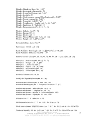 Filiação - Filiação em Bloco (Art. 15, §5º)
Filiação - Impugnação e Recurso (Art. 7º)
Filiação - Jovens Não Eleitores (Art. 5º, § 4º)
Filiação - Local (Art. 5º)
Filiação - Municípios com mais de 500 mil eleitores (Art. 5º, §3º)
Filiação - Pessoas Notórias (Art. 7º, § 8º)
Filiação - Prazos (Art. 6º, §§ 3º, 4º e 6º)
Filiação - Procedimentos e Sanções (Art. 6º e Art. 7º, § 3º)
Filiação - Readmissão de Filiado (Art. 12)
Filiação - Recadastramento (Art. 11, §§ 5º e 6º)

Filiados - Cadastro (Art. 6º, § 9º)
Filiados - Deveres (Art. 15)
Filiados - Direitos (Art. 14)
Filiados - Número Mínimo (Art. 36, I e Art. 163)
Filiados - Relação (Art. 6º, § 8º e Art. 8º)

Formação Política - Curso (Art. 4º)

Funcionários - Partido (Art. 157)

Fundo Partidário - Distribuição (Art. 142, §§ 1º a 3º e Art. 145, § 1º)
Fundo Partidário - Utilização (Art. 142, I a IV)

Instituto Teotônio Vilela (Art. 17, VII; Art. 76; Art. 94; Art. 111; Art. 129 e Art. 159)

Intervenção - Deliberação (Art. 136, §§ 2º e 3º)
Intervenção - Duração (Art. 136, § 6º)
Intervenção - Liminar (Art. 136-A)
Intervenção - Motivos (Art. 136, I a VI)
Intervenção - Procedimentos (Art. 136)
Intervenção - Recursos (Art. 136, § 4º)

Juventude Partidária (Art. 16, II)

Licença de Cargos Executivos (Art. 41, § 4º)

Mandatos - Periodicidade (Art. 3º, I e II e Art. 21)
Mandatos - Prorrogação (Art. 21, Parágrafo Único e Art. 23, § 2º)

Medidas Disciplinares - Avocação (Art. 165, § 5º)
Medidas Disciplinares - Competências (Art. 134)
Medidas Disciplinares - Normas de Procedimentos (Art. 165)
Medidas Disciplinares - Tipos (Art. 131 e Art. 133)

Militância (Art. 3º, IV e VI e Art. 14, II)

Movimentos Sociais (Art. 3º, V; Art. 16, II ; Art. 51 e Art. 52)

Municípios Acima de 500.000 Eleitores (Art. 17, § 1º; Art. 36, II; Art. 46 e Art. 112 a 120)

Núcleo de Base (Art. 13; Art. 16, II; Art. 17, IV; Art. 51 e 52; Art. 106 e 107 e Art. 128)
                                    PSDB – Comissão Executiva Nacional
                  L2 Sul, Qd. 607, Ed. Metrópolis, Mód. B, Cob. 02, CEP 70.200-670, Brasília-DF.   50
             Telefone: (61) 3424-0500; Fax: (61) 3424-0515; www.psdb.org.br; tucano@psdb.org.br
 